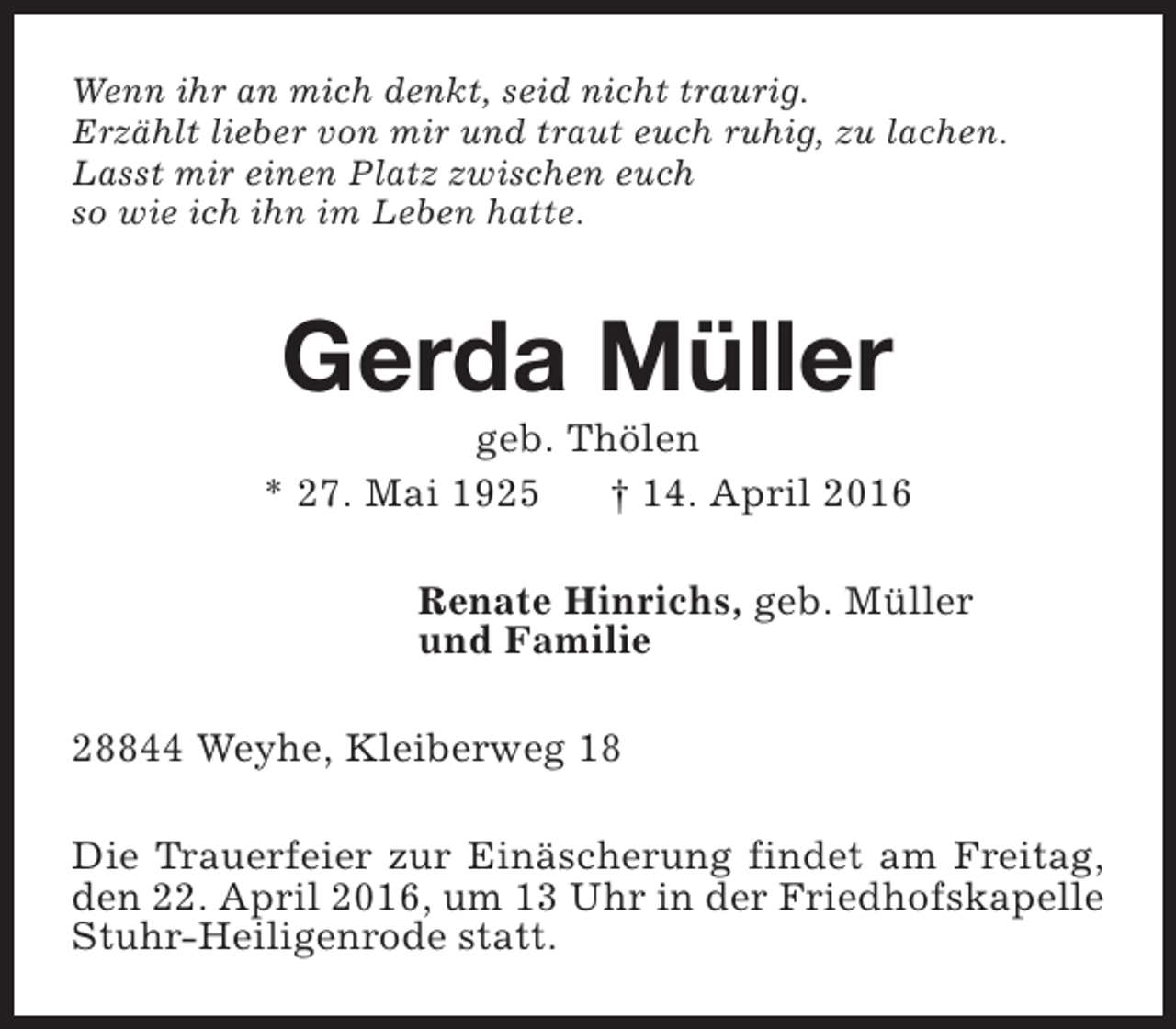 <p>Wenn ihr an mich denkt, seid nicht traurig.<br />Erzählt lieber von mir und traut euch ruhig, zu lachen.<br />Lasst mir einen Platz zwischen euch<br />so wie ich ihn im Leben hatte.</p><p>Gerda Müller</p><p>geb. Thölen<br />* 27. Mai 1925<br />† 14. April 2016<br />Renate Hinrichs, geb. Müller<br />und Familie<br />28844 Weyhe, Kleiberweg 18<br />Die Trauerfeier zur Einäscherung findet am Freitag,<br />den 22. April 2016, um 13 Uhr in der Friedhofskapelle<br />Stuhr-Heiligenrode statt.</p>