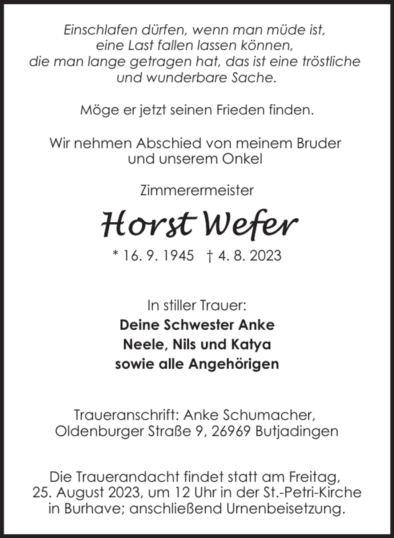 <p>Einschlafen dürfen, wenn man müde ist,<br />eine Last fallen lassen können,<br />die man lange getragen hat, das ist eine tröstliche<br />und wunderbare Sache.<br />Möge er jetzt seinen Frieden finden.</p><p>Wir nehmen Abschied von meinem Bruder<br />und unserem Onkel<br />Zimmerermeister</p><p>* 16. 9. 1945 † 4. 8. 2023<br />In stiller Trauer:<br />Deine Schwester Anke<br />Neele, Nils und Katya<br />sowie alle Angehörigen<br />Traueranschrift: Anke Schumacher,<br />Oldenburger Straße 9, 26969 Butjadingen<br />Die Trauerandacht findet statt am Freitag,<br />25. August 2023, um 12 Uhr in der St.-Petri-Kirche<br />in Burhave; anschließend Urnenbeisetzung.</p>