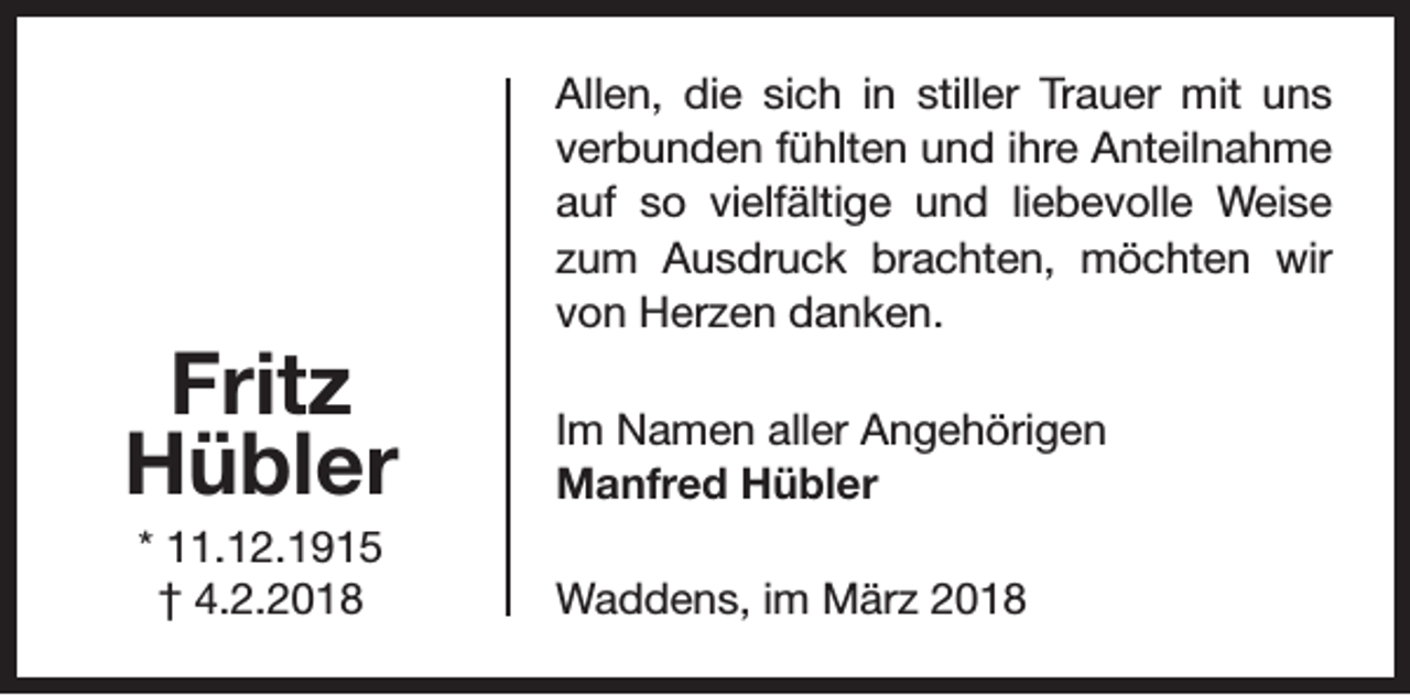 <p>Fritz<br />Hübler<br />* 11.12.1915<br />† 4.2.2018</p><p>Allen, die sich in stiller Trauer mit uns<br />verbunden fühlten und ihre Anteilnahme<br />auf so vielfältige und liebevolle Weise<br />zum Ausdruck brachten, möchten wir<br />von Herzen danken.<br />Im Namen aller Angehörigen<br />Manfred Hübler<br />Waddens, im März 2018</p>