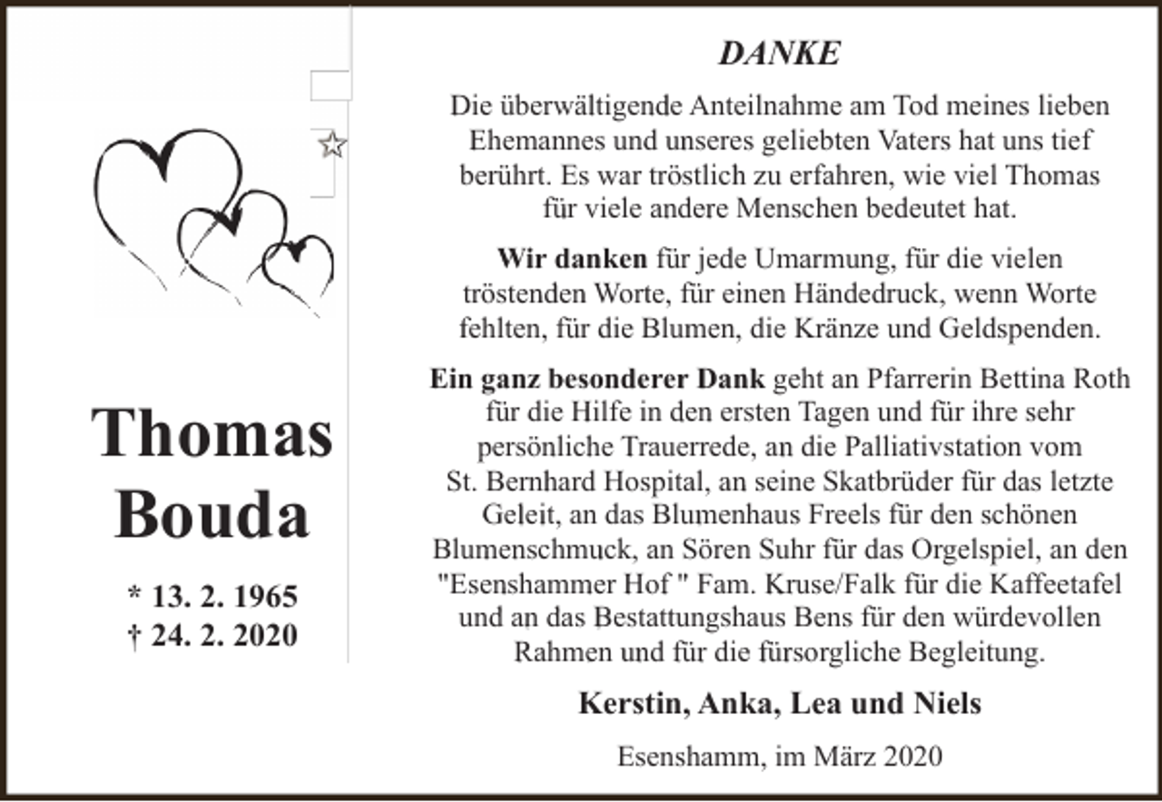 <p>DANKE<br />Die überwältigende Anteilnahme am Tod meines lieben<br />Ehemannes und unseres geliebten Vaters hat uns tief<br />berührt. Es war tröstlich zu erfahren, wie viel Thomas<br />für viele andere Menschen bedeutet hat.<br />Wir danken für jede Umarmung, für die vielen<br />tröstenden Worte, für einen Händedruck, wenn Worte<br />fehlten, für die Blumen, die Kränze und Geldspenden.</p><p>Thomas<br />Bouda<br />* 13. 2. 1965<br />† 24. 2. 2020</p><p>Ein ganz besonderer Dank geht an Pfarrerin Bettina Roth<br />für die Hilfe in den ersten Tagen und für ihre sehr<br />persönliche Trauerrede, an die Palliativstation vom<br />St. Bernhard Hospital, an seine Skatbrüder für das letzte<br />Geleit, an das Blumenhaus Freels für den schönen<br />Blumenschmuck, an Sören Suhr für das Orgelspiel, an den<br />"Esenshammer Hof " Fam. Kruse/Falk für die Kaffeetafel<br />und an das Bestattungshaus Bens für den würdevollen<br />Rahmen und für die fürsorgliche Begleitung.</p><p>Kerstin, Anka, Lea und Niels<br />Esenshamm, im März 2020</p>