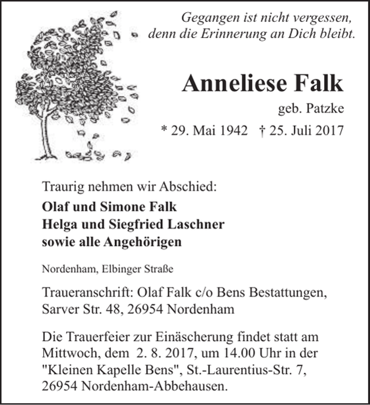 <p>Gegangen ist nicht vergessen,<br />denn die Erinnerung an Dich bleibt.</p><p>Anneliese Falk</p><p>geb. Patzke</p><p>* 29. Mai 1942 † 25. Juli 2017</p><p>Traurig nehmen wir Abschied:<br />Olaf und Simone Falk<br />Helga und Siegfried Laschner<br />sowie alle Angehörigen<br />Nordenham, Elbinger Straße</p><p>Traueranschrift: Olaf Falk c/o Bens Bestattungen,<br />Sarver Str. 48, 26954 Nordenham</p><p>Die Trauerfeier zur Einäscherung findet statt am<br />Mittwoch, dem 2. 8. 2017, um 14.00 Uhr in der<br />"Kleinen Kapelle Bens", St.-Laurentius-Str. 7,<br />26954 Nordenham-Abbehausen.</p>