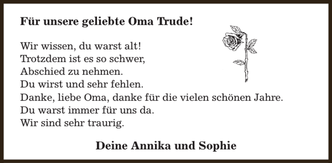 <p>Für unsere geliebte Oma Trude!<br />Wir wissen, du warst alt!<br />Trotzdem ist es so schwer,<br />Abschied zu nehmen.<br />Du wirst und sehr fehlen.<br />Danke, liebe Oma, danke für die vielen schönen Jahre.<br />Du warst immer für uns da.<br />Wir sind sehr traurig.</p><p>Deine Annika und Sophie</p>