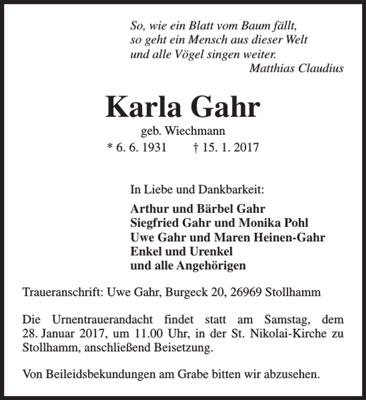 <p>So, wie ein Blatt vom Baum fällt,<br />so geht ein Mensch aus dieser Welt<br />und alle Vögel singen weiter.<br />Matthias Claudius</p><p>Karla Gahr<br />geb. Wiechmann<br />* 6. 6. 1931<br />† 15. 1. 2017</p><p>In Liebe und Dankbarkeit:<br />Arthur und Bärbel Gahr<br />Siegfried Gahr und Monika Pohl<br />Uwe Gahr und Maren Heinen-Gahr<br />Enkel und Urenkel<br />und alle Angehörigen<br />Traueranschrift: Uwe Gahr, Burgeck 20, 26969 Stollhamm<br />Die Urnentrauerandacht findet statt am Samstag, dem<br />28. Januar 2017, um 11.00 Uhr, in der St. Nikolai-Kirche zu<br />Stollhamm, anschließend Beisetzung.<br />Von Beileidsbekundungen am Grabe bitten wir abzusehen.</p>