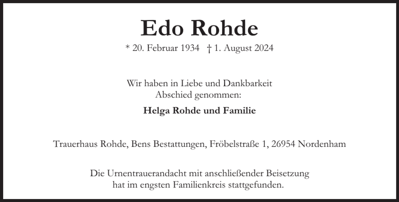 <p>Edo Rohde</p><p>* 20. Februar 1934 † 1. August 2024<br />Wir haben in Liebe und Dankbarkeit<br />Abschied genommen:<br />Helga Rohde und Familie<br />Trauerhaus Rohde, Bens Bestattungen, Fröbelstraße 1, 26954 Nordenham<br />Die Urnentrauerandacht mit anschließender Beisetzung<br />hat im engsten Familienkreis stattgefunden.</p>