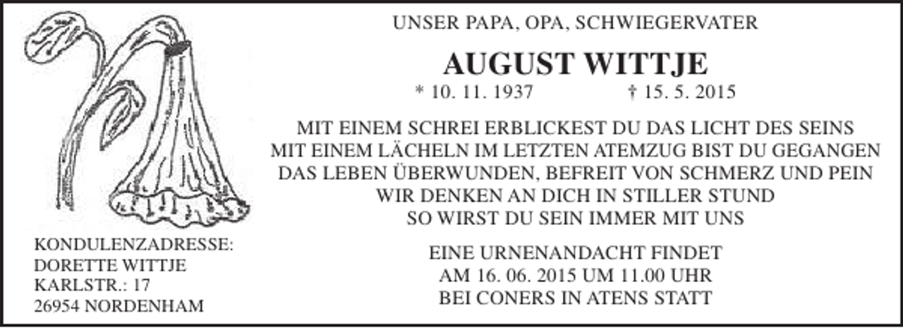 <p>UNSER PAPA, OPA, SCHWIEGERVATER</p><p>AUGUST WITTJE</p><p>* 10. 11. 1937</p><p>† 15. 5. 2015</p><p>MIT EINEM SCHREI ERBLICKEST DU DAS LICHT DES SEINS<br />MIT EINEM LÄCHELN IM LETZTEN ATEMZUG BIST DU GEGANGEN<br />DAS LEBEN ÜBERWUNDEN, BEFREIT VON SCHMERZ UND PEIN<br />WIR DENKEN AN DICH IN STILLER STUND<br />SO WIRST DU SEIN IMMER MIT UNS<br />KONDULENZADRESSE:<br />DORETTE WITTJE<br />KARLSTR.: 17<br />26954 NORDENHAM</p><p>EINE URNENANDACHT FINDET<br />AM 16. 06. 2015 UM 11.00 UHR<br />BEI CONERS IN ATENS STATT</p>
