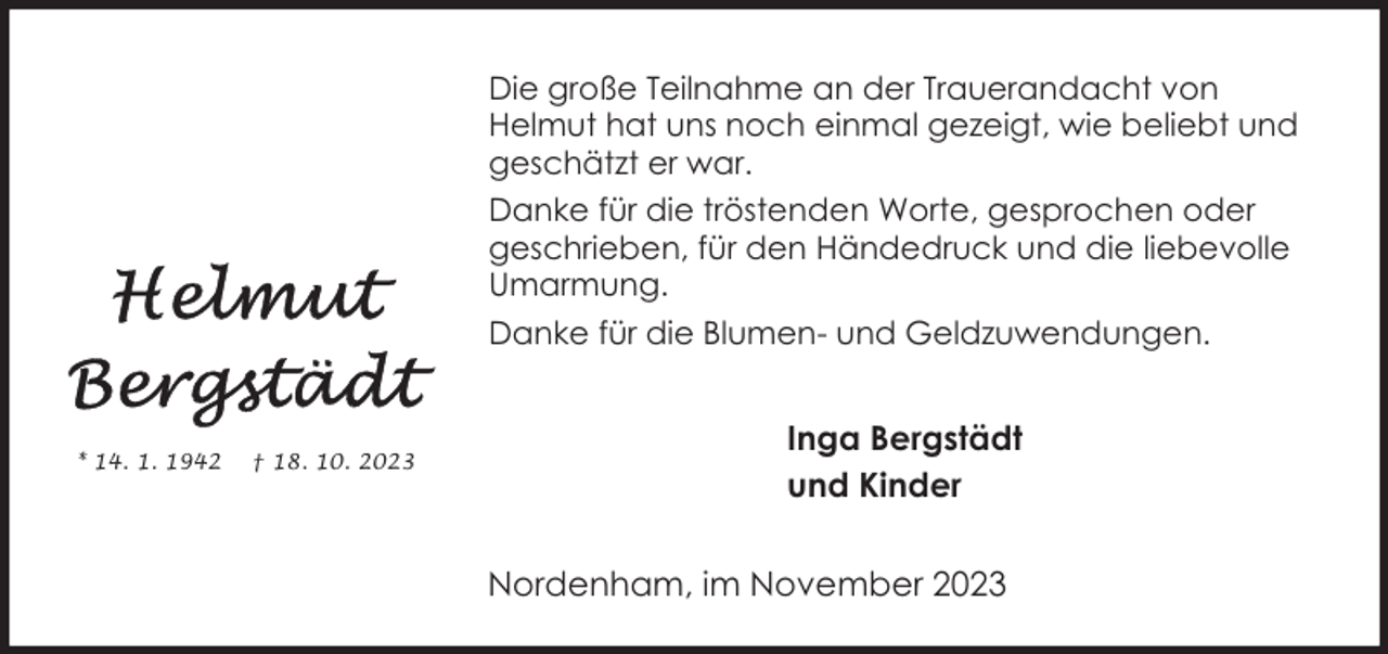 <p>Die große Teilnahme an der Trauerandacht von<br />Helmut hat uns noch einmal gezeigt, wie beliebt und<br />geschätzt er war.<br />Danke für die tröstenden Worte, gesprochen oder<br />geschrieben, für den Händedruck und die liebevolle<br />Umarmung.<br />Danke für die Blumen- und Geldzuwendungen.</p><p>* 14. 1. 1942</p><p>† 18. 10. 2023</p><p>Inga Bergstädt<br />und Kinder<br />Nordenham, im November 2023</p>