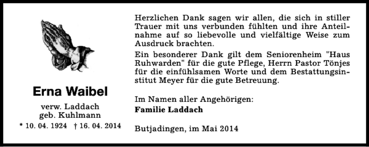 <p>Erna Waibel<br />verw. Laddach<br />geb. Kuhlmann<br />* 10. 04. 1924 † 16. 04. 2014</p><p>Herzlichen Dank sagen wir allen, die sich in stiller<br />Trauer mit uns verbunden fühlten und ihre Anteilnahme auf so liebevolle und vielfältige Weise zum<br />Ausdruck brachten.<br />Ein besonderer Dank gilt dem Seniorenheim "Haus<br />Ruhwarden" für die gute Pflege, Herrn Pastor Tönjes<br />für die einfühlsamen Worte und dem Bestattungsinstitut Meyer für die gute Betreuung.<br />Im Namen aller Angehörigen:<br />Familie Laddach<br />Butjadingen, im Mai 2014</p>