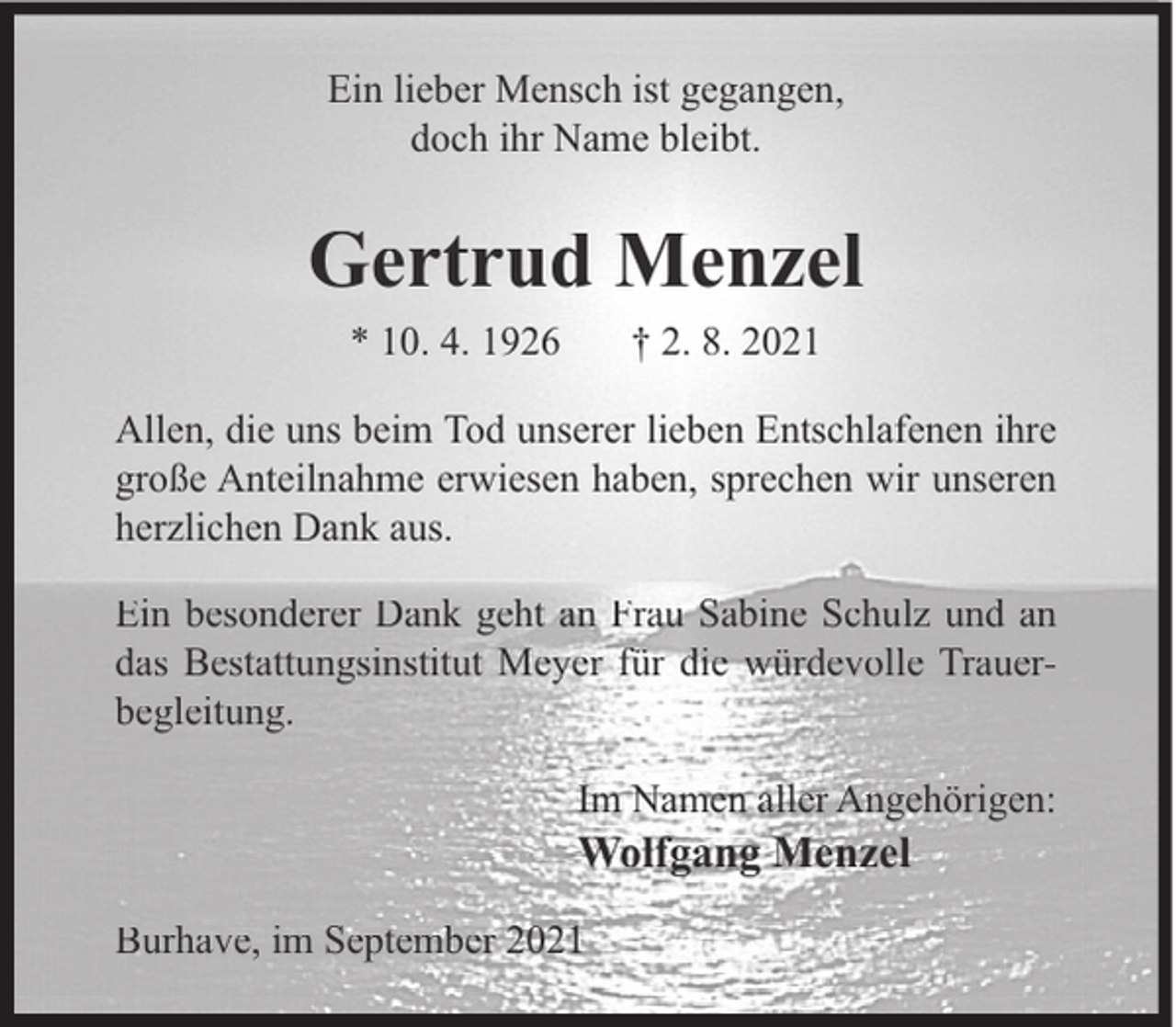 <p>Ein lieber Mensch ist gegangen,<br />doch ihr Name bleibt.</p><p>Gertrud Menzel<br />* 10. 4. 1926</p><p>† 2. 8. 2021</p><p>Allen, die uns beim Tod unserer lieben Entschlafenen ihre<br />große Anteilnahme erwiesen haben, sprechen wir unseren<br />herzlichen Dank aus.<br />Ein besonderer Dank geht an Frau Sabine Schulz und an<br />das Bestattungsinstitut Meyer für die würdevolle Trauerbegleitung.<br />Im Namen aller Angehörigen:</p><p>Wolfgang Menzel<br />Burhave, im September 2021</p>