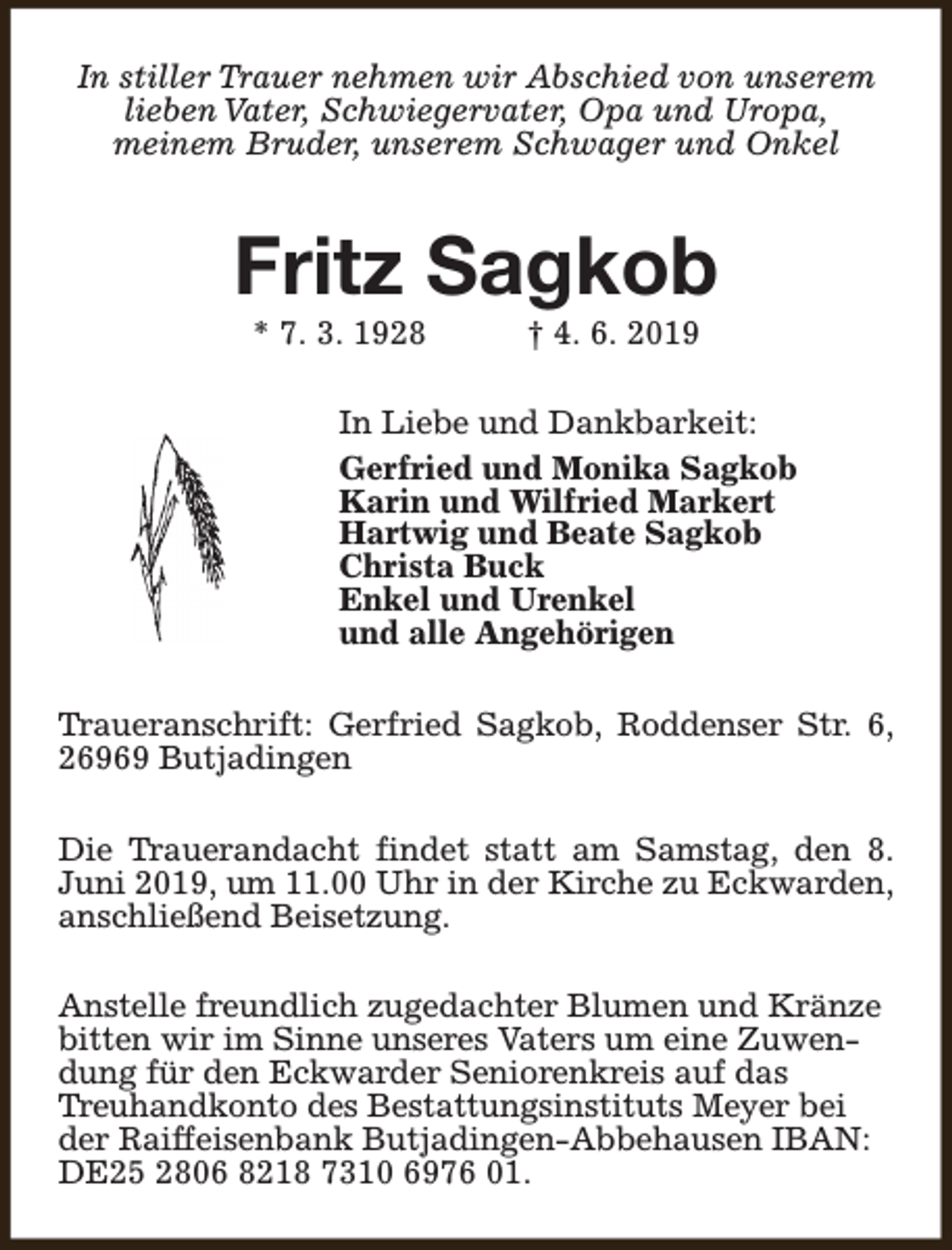 <p>In stiller Trauer nehmen wir Abschied von unserem<br />lieben Vater, Schwiegervater, Opa und Uropa,<br />meinem Bruder, unserem Schwager und Onkel</p><p>Fritz Sagkob<br />* 7. 3. 1928</p><p>† 4. 6. 2019</p><p>In Liebe und Dankbarkeit:<br />Gerfried und Monika Sagkob<br />Karin und Wilfried Markert<br />Hartwig und Beate Sagkob<br />Christa Buck<br />Enkel und Urenkel<br />und alle Angehörigen<br />Traueranschrift: Gerfried Sagkob, Roddenser Str. 6,<br />26969 Butjadingen<br />Die Trauerandacht findet statt am Samstag, den 8.<br />Juni 2019, um 11.00 Uhr in der Kirche zu Eckwarden,<br />anschließend Beisetzung.<br />Anstelle freundlich zugedachter Blumen und Kränze<br />bitten wir im Sinne unseres Vaters um eine Zuwendung für den Eckwarder Seniorenkreis auf das<br />Treuhandkonto des Bestattungsinstituts Meyer bei<br />der Raiffeisenbank Butjadingen-Abbehausen IBAN:<br />DE25 2806 8218 7310 6976 01.</p>