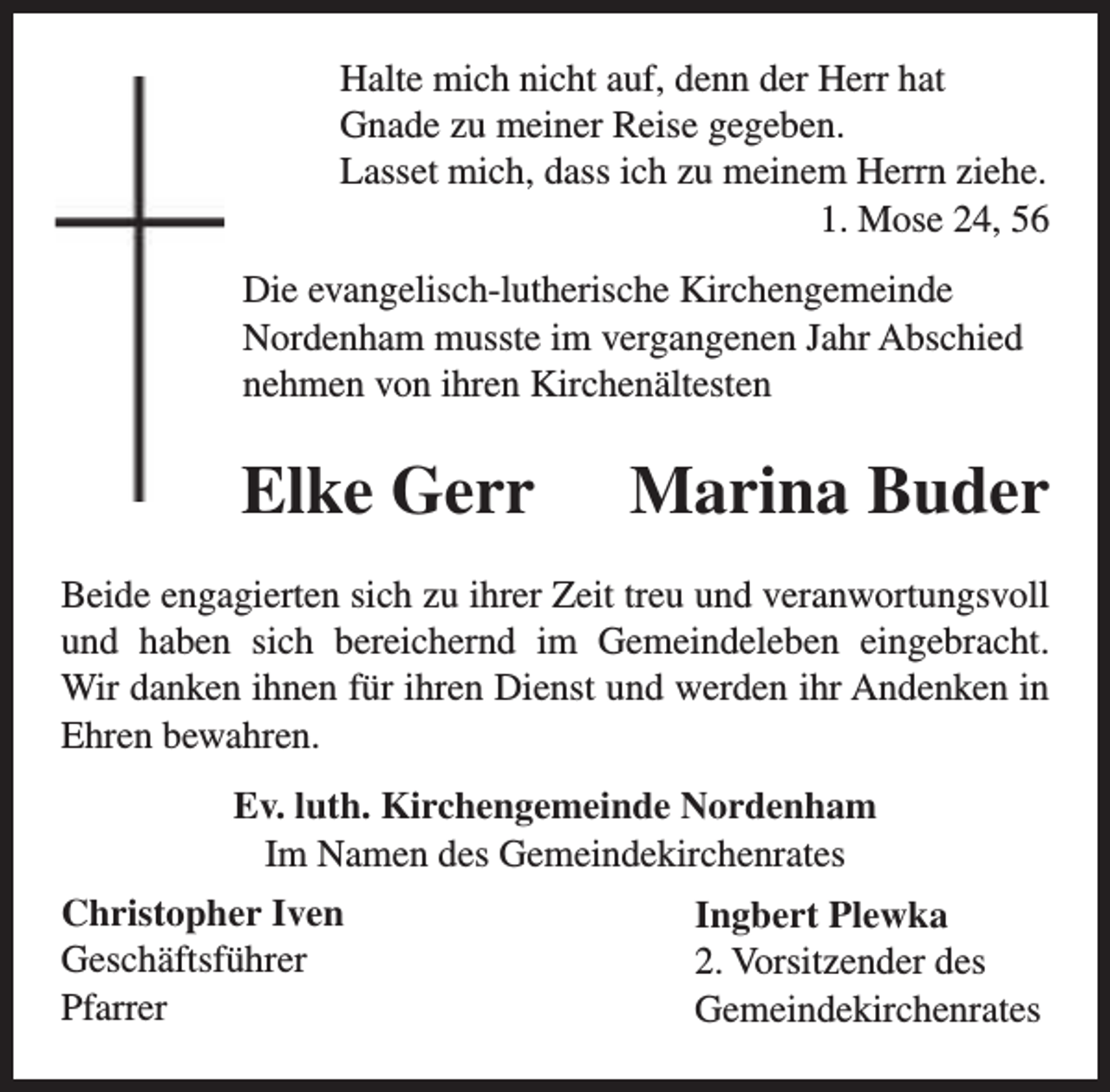 <p>Halte mich nicht auf, denn der Herr hat<br />Gnade zu meiner Reise gegeben.<br />Lasset mich, dass ich zu meinem Herrn ziehe.<br />1. Mose 24, 56<br />Die evangelisch-lutherische Kirchengemeinde<br />Nordenham musste im vergangenen Jahr Abschied<br />nehmen von ihren Kirchenältesten</p><p>Elke Gerr</p><p>Marina Buder</p><p>Beide engagierten sich zu ihrer Zeit treu und veranwortungsvoll<br />und haben sich bereichernd im Gemeindeleben eingebracht.<br />Wir danken ihnen für ihren Dienst und werden ihr Andenken in<br />Ehren bewahren.<br />Ev. luth. Kirchengemeinde Nordenham<br />Im Namen des Gemeindekirchenrates<br />Christopher Iven<br />Geschäftsführer<br />Pfarrer</p><p>Ingbert Plewka<br />2. Vorsitzender des<br />Gemeindekirchenrates</p>