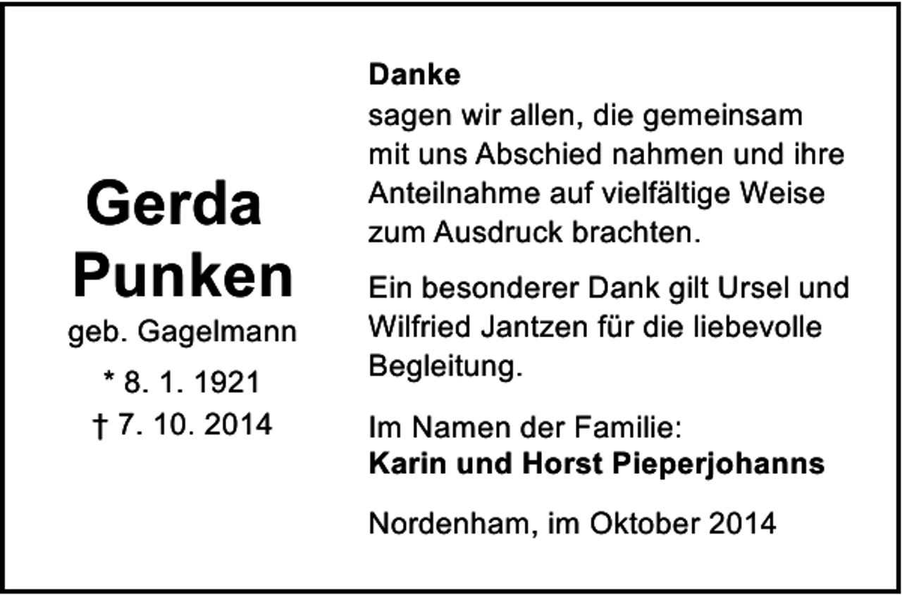<p>Gerda<br />Punken</p><p>geb. Gagelmann<br />* 8. 1. 1921<br />† 7. 10. 2014</p><p>Danke<br />sagen wir allen, die gemeinsam<br />mit uns Abschied nahmen und ihre<br />Anteilnahme auf vielfältige Weise<br />zum Ausdruck brachten.<br />Ein besonderer Dank gilt Ursel und<br />Wilfried Jantzen für die liebevolle<br />Begleitung.<br />Im Namen der Familie:<br />Karin und Horst Pieperjohanns<br />Nordenham, im Oktober 2014</p>