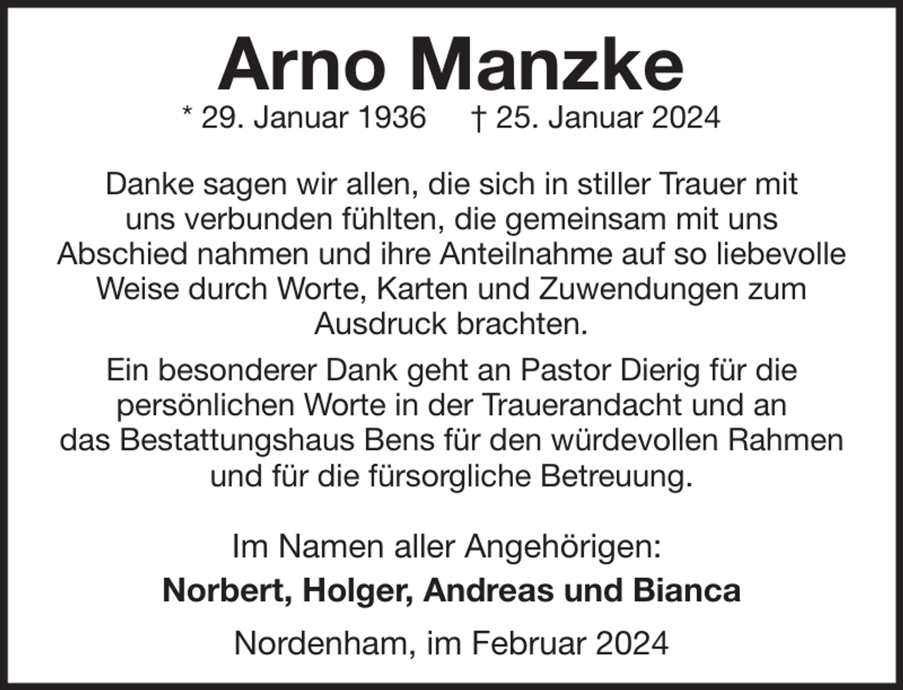 <p>Arno Manzke</p><p>* 29. Januar 1936</p><p>† 25. Januar 2024</p><p>Danke sagen wir allen, die sich in stiller Trauer mit<br />uns verbunden fühlten, die gemeinsam mit uns<br />Abschied nahmen und ihre Anteilnahme auf so liebevolle<br />Weise durch Worte, Karten und Zuwendungen zum<br />Ausdruck brachten.<br />Ein besonderer Dank geht an Pastor Dierig für die<br />persönlichen Worte in der Trauerandacht und an<br />das Bestattungshaus Bens für den würdevollen Rahmen<br />und für die fürsorgliche Betreuung.</p><p>Im Namen aller Angehörigen:<br />Norbert, Holger, Andreas und Bianca<br />Nordenham, im Februar 2024</p>