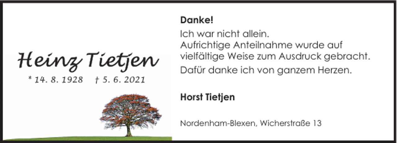 <p>* 14. 8. 1928</p><p>† 5. 6. 2021</p><p>Danke!<br />Ich war nicht allein.<br />Aufrichtige Anteilnahme wurde auf<br />vielfältige Weise zum Ausdruck gebracht.<br />Dafür danke ich von ganzem Herzen.<br />Horst Tietjen<br />Nordenham-Blexen, Wicherstraße 13</p>