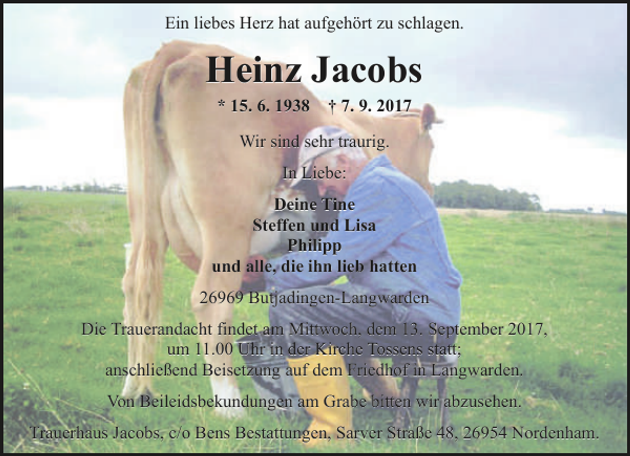 <p>Ein liebes Herz hat aufgehört zu schlagen.</p><p>Heinz Jacobs<br />* 15. 6. 1938 † 7. 9. 2017<br />Wir sind sehr traurig.<br />In Liebe:<br />Deine Tine<br />Steffen und Lisa<br />Philipp<br />und alle, die ihn lieb hatten<br />26969 Butjadingen-Langwarden<br />Die Trauerandacht findet am Mittwoch, dem 13. September 2017,<br />um 11.00 Uhr in der Kirche Tossens statt;<br />anschließend Beisetzung auf dem Friedhof in Langwarden.<br />Von Beileidsbekundungen am Grabe bitten wir abzusehen.<br />Trauerhaus Jacobs, c/o Bens Bestattungen, Sarver Straße 48, 26954 Nordenham.</p>