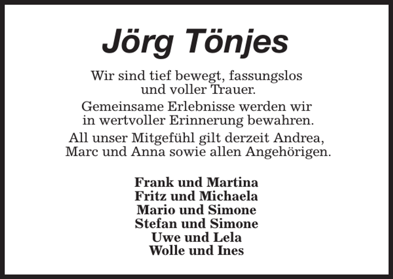 <p>Jörg Tönjes<br />Wir sind tief bewegt, fassungslos<br />und voller Trauer.<br />Gemeinsame Erlebnisse werden wir<br />in wertvoller Erinnerung bewahren.<br />All unser Mitgefühl gilt derzeit Andrea,<br />Marc und Anna sowie allen Angehörigen.<br />Frank und Martina<br />Fritz und Michaela<br />Mario und Simone<br />Stefan und Simone<br />Uwe und Lela<br />Wolle und Ines</p>