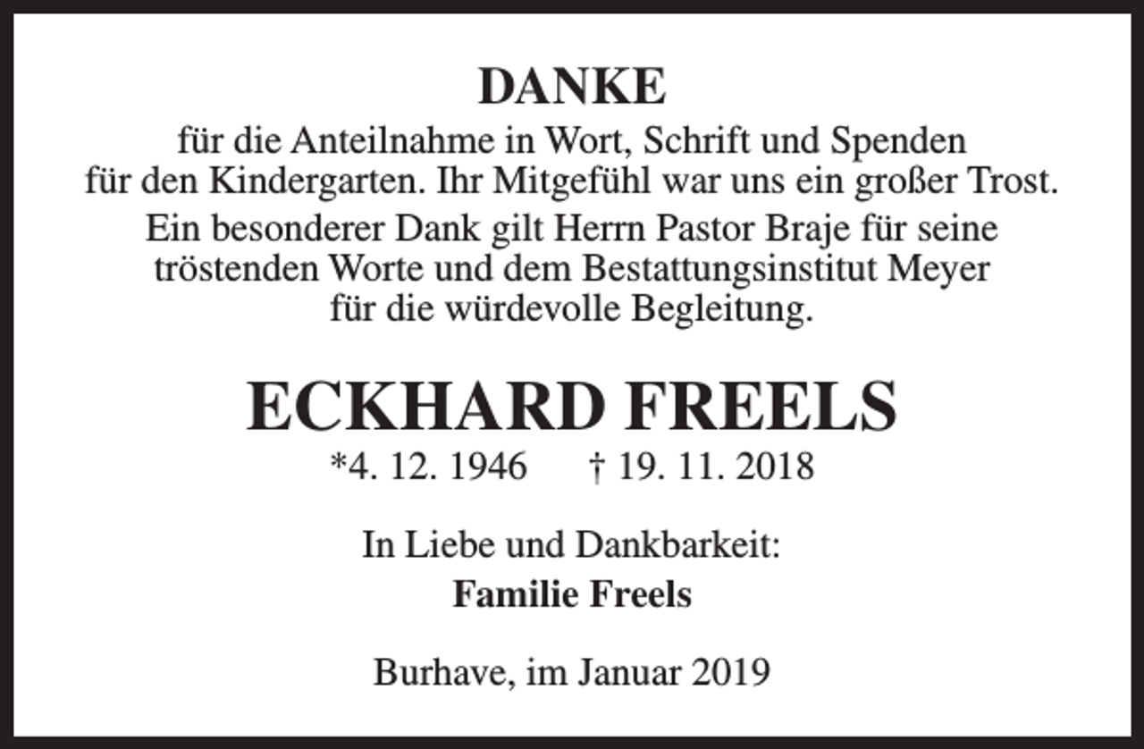 <p>DANKE</p><p>für die Anteilnahme in Wort, Schrift und Spenden<br />für den Kindergarten. Ihr Mitgefühl war uns ein großer Trost.<br />Ein besonderer Dank gilt Herrn Pastor Braje für seine<br />tröstenden Worte und dem Bestattungsinstitut Meyer<br />für die würdevolle Begleitung.</p><p>ECKHARD FREELS<br />*4. 12. 1946</p><p>† 19. 11. 2018</p><p>In Liebe und Dankbarkeit:<br />Familie Freels<br />Burhave, im Januar 2019</p>