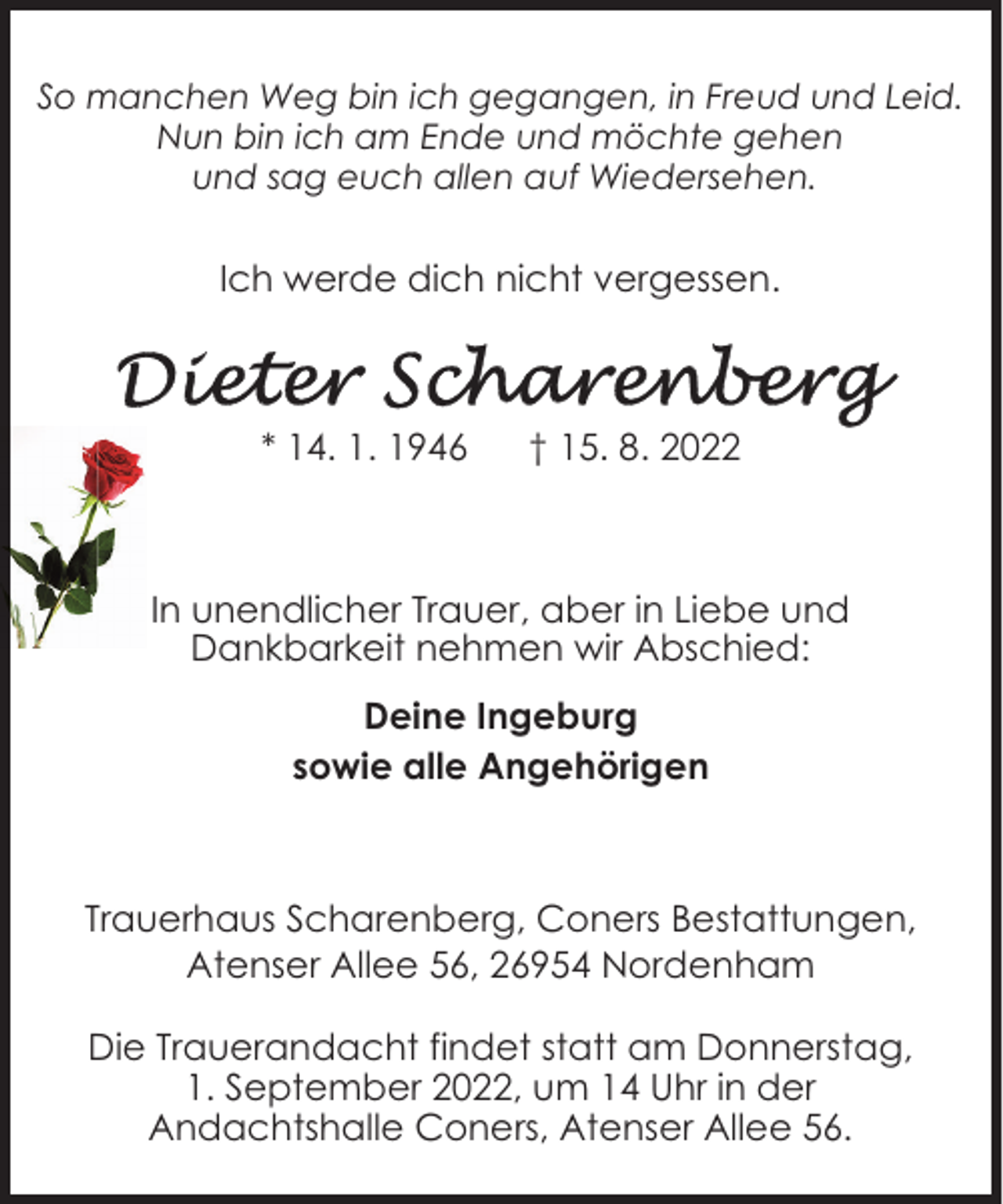 <p>So manchen Weg bin ich gegangen, in Freud und Leid.<br />Nun bin ich am Ende und möchte gehen<br />und sag euch allen auf Wiedersehen.</p><p>Ich werde dich nicht vergessen.</p><p>* 14. 1. 1946</p><p>† 15. 8. 2022</p><p>In unendlicher Trauer, aber in Liebe und<br />Dankbarkeit nehmen wir Abschied:<br />Deine Ingeburg<br />sowie alle Angehörigen</p><p>Trauerhaus Scharenberg, Coners Bestattungen,<br />Atenser Allee 56, 26954 Nordenham<br />Die Trauerandacht findet statt am Donnerstag,<br />1. September 2022, um 14 Uhr in der<br />Andachtshalle Coners, Atenser Allee 56.</p>