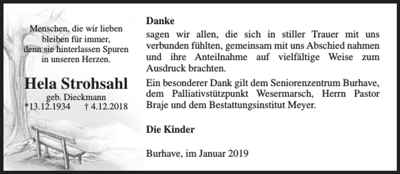 <p>Menschen, die wir lieben<br />bleiben für immer,<br />denn sie hinterlassen Spuren<br />in unseren Herzen.</p><p>Hela Strohsahl<br />geb. Dieckmann<br />*13.12.1934<br />† 4.12.2018</p><p>Danke<br />sagen wir allen, die sich in stiller Trauer mit uns<br />verbunden fühlten, gemeinsam mit uns Abschied nahmen<br />und ihre Anteilnahme auf vielfältige Weise zum<br />Ausdruck brachten.<br />Ein besonderer Dank gilt dem Seniorenzentrum Burhave,<br />dem Palliativstützpunkt Wesermarsch, Herrn Pastor<br />Braje und dem Bestattungsinstitut Meyer.<br />Die Kinder<br />Burhave, im Januar 2019</p>