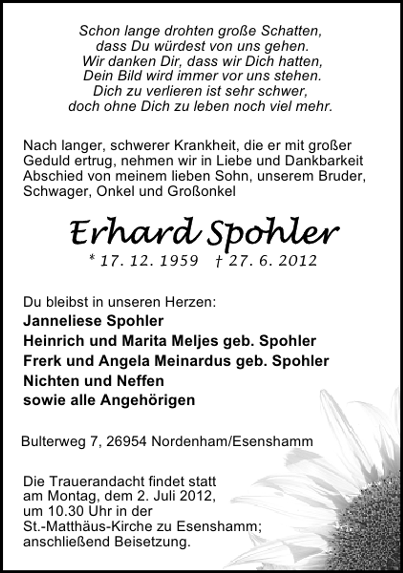 <p>Schon lange drohten große Schatten,<br />dass Du würdest von uns gehen.<br />Wir danken Dir, dass wir Dich hatten,<br />Dein Bild wird immer vor uns stehen.<br />Dich zu verlieren ist sehr schwer,<br />doch ohne Dich zu leben noch viel mehr.<br />Nach langer, schwerer Krankheit, die er mit großer<br />Geduld ertrug, nehmen wir in Liebe und Dankbarkeit<br />Abschied von meinem lieben Sohn, unserem Bruder,<br />Schwager, Onkel und Großonkel</p><p>* 17. 12. 1959</p><p>† 27. 6. 2012</p><p>Du bleibst in unseren Herzen:</p><p>Janneliese Spohler<br />Heinrich und Marita Meljes geb. Spohler<br />Frerk und Angela Meinardus geb. Spohler<br />Nichten und Neffen<br />sowie alle Angehörigen<br />Bulterweg 7, 26954 Nordenham/Esenshamm<br />Die Trauerandacht findet statt<br />am Montag, dem 2. Juli 2012,<br />um 10.30 Uhr in der<br />St.-Matthäus-Kirche zu Esenshamm;<br />anschließend Beisetzung.</p>