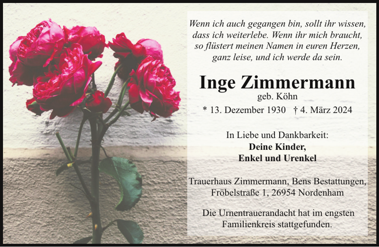 <p>Wenn ich auch gegangen bin, sollt ihr wissen,<br />dass ich weiterlebe. Wenn ihr mich braucht,<br />so flüstert meinen Namen in euren Herzen,<br />ganz leise, und ich werde da sein.</p><p>Inge Zimmermann<br />geb. Köhn<br />* 13. Dezember 1930 † 4. März 2024<br />In Liebe und Dankbarkeit:<br />Deine Kinder,<br />Enkel und Urenkel<br />Trauerhaus Zimmermann, Bens Bestattungen,<br />Fröbelstraße 1, 26954 Nordenham<br />Die Urnentrauerandacht hat im engsten<br />Familienkreis stattgefunden.</p>