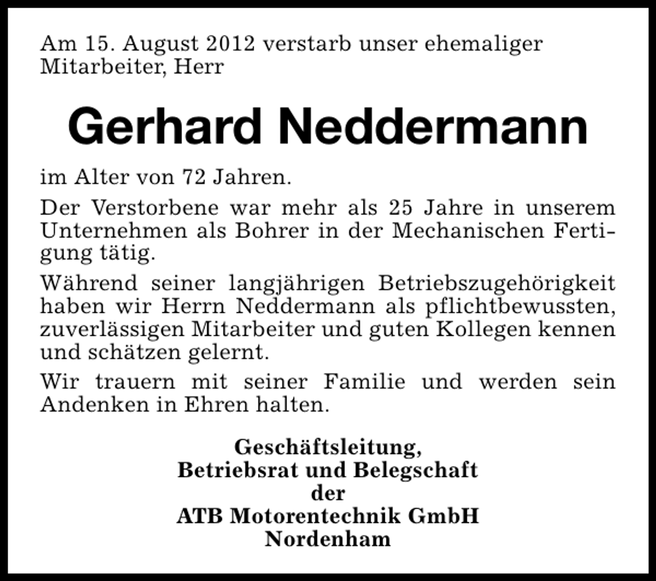 <p>Am 15. August 2012 verstarb unser ehemaliger<br />Mitarbeiter, Herr</p><p>Gerhard Neddermann<br />im Alter von 72 Jahren.<br />Der Verstorbene war mehr als 25 Jahre in unserem<br />Unternehmen als Bohrer in der Mechanischen Fertigung tätig.<br />Während seiner langjährigen Betriebszugehörigkeit<br />haben wir Herrn Neddermann als pflichtbewussten,<br />zuverlässigen Mitarbeiter und guten Kollegen kennen<br />und schätzen gelernt.<br />Wir trauern mit seiner Familie und werden sein<br />Andenken in Ehren halten.<br />Geschäftsleitung,<br />Betriebsrat und Belegschaft<br />der<br />ATB Motorentechnik GmbH<br />Nordenham</p>