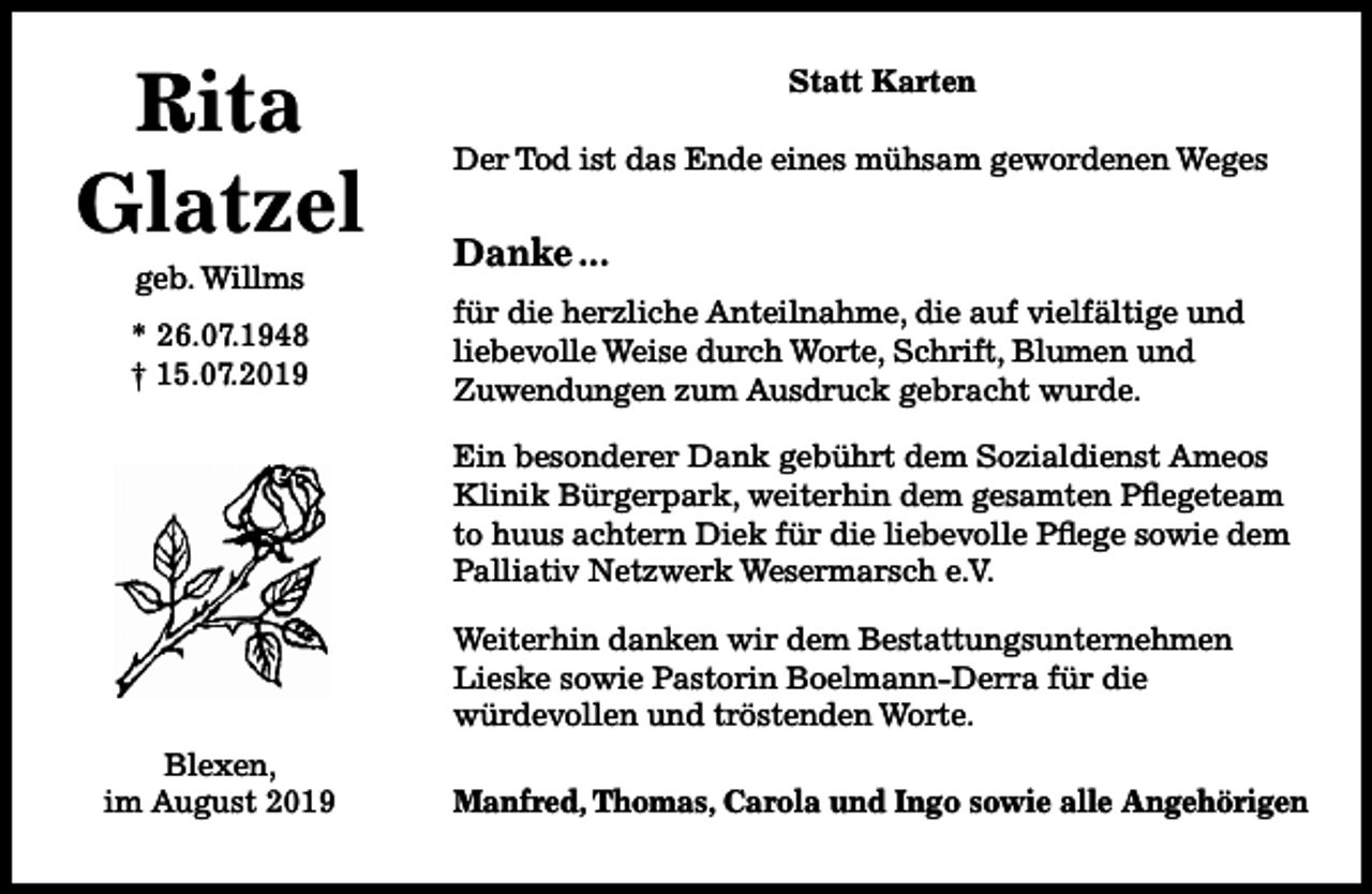 <p>Rita<br />Glatzel<br />geb. Willms</p><p>* 26.07.1948<br />† 15.07.2019</p><p>Statt Karten<br />Der Tod ist das Ende eines mühsam gewordenen Weges</p><p>Danke ...<br />für die herzliche Anteilnahme, die auf vielfältige und<br />liebevolle Weise durch Worte, Schrift, Blumen und<br />Zuwendungen zum Ausdruck gebracht wurde.<br />Ein besonderer Dank gebührt dem Sozialdienst Ameos<br />Klinik Bürgerpark, weiterhin dem gesamten Pflegeteam<br />to huus achtern Diek für die liebevolle Pflege sowie dem<br />Palliativ Netzwerk Wesermarsch e.V.<br />Weiterhin danken wir dem Bestattungsunternehmen<br />Lieske sowie Pastorin Boelmann-Derra für die<br />würdevollen und tröstenden Worte.</p><p>Blexen,<br />im August 2019</p><p>Manfred, Thomas, Carola und Ingo sowie alle Angehörigen</p>