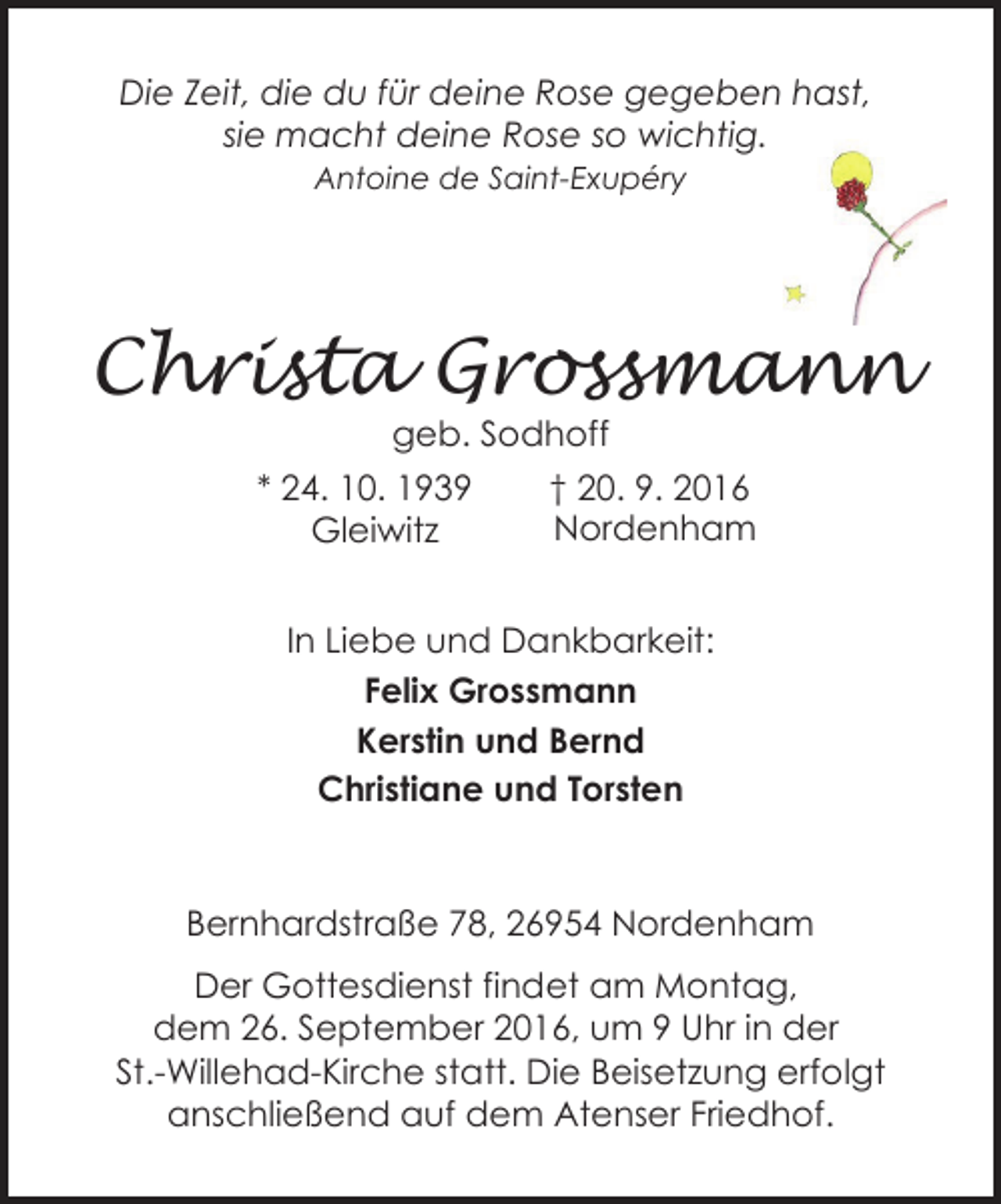 <p>Die Zeit, die du für deine Rose gegeben hast,<br />sie macht deine Rose so wichtig.<br />Antoine de Saint-Exupéry</p><p>Christa Grossmann<br />geb. Sodhoff</p><p>* 24. 10. 1939<br />Gleiwitz</p><p>† 20. 9. 2016<br />Nordenham</p><p>In Liebe und Dankbarkeit:<br />Felix Grossmann<br />Kerstin und Bernd<br />Christiane und Torsten</p><p>Bernhardstraße 78, 26954 Nordenham<br />Der Gottesdienst findet am Montag,<br />dem 26. September 2016, um 9 Uhr in der<br />St.-Willehad-Kirche statt. Die Beisetzung erfolgt<br />anschließend auf dem Atenser Friedhof.</p>