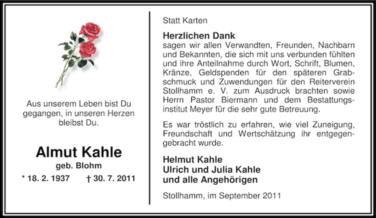 <p>Statt Karten</p><p>Herzlichen Dank</p><p>Aus unserem Leben bist Du<br />gegangen, in unseren Herzen<br />bleibst Du.</p><p>Almut Kahle<br />geb. Blohm<br />* 18. 2. 1937</p><p>† 30. 7. 2011</p><p>sagen wir allen Verwandten, Freunden, Nachbarn<br />und Bekannten, die sich mit uns verbunden fühlten<br />und ihre Anteilnahme durch Wort, Schrift, Blumen,<br />Kränze, Geldspenden für den späteren Grabschmuck und Zuwendungen für den Reiterverein<br />Stollhamm e. V. zum Ausdruck brachten sowie<br />Herrn Pastor Biermann und dem Bestattungsinstitut Meyer für die sehr gute Betreuung.<br />Es war tröstlich zu erfahren, wie viel Zuneigung,<br />Freundschaft und Wertschätzung ihr entgegengebracht wurde.</p><p>Helmut Kahle<br />Ulrich und Julia Kahle<br />und alle Angehörigen<br />Stollhamm, im September 2011</p>
