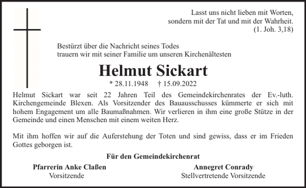 <p>Lasst uns nicht lieben mit Worten,<br />sondern mit der Tat und mit der Wahrheit.<br />(1. Joh. 3,18)<br />Bestürzt über die Nachricht seines Todes<br />trauern wir mit seiner Familie um unseren Kirchenältesten</p><p>Helmut Sickart</p><p>* 28.11.1948 † 15.09.2022<br />Helmut Sickart war seit 22 Jahren Teil des Gemeindekirchenrates der Ev.-luth.<br />Kirchengemeinde Blexen. Als Vorsitzender des Bauausschusses kümmerte er sich mit<br />hohem Engagement um alle Baumaßnahmen. Wir verlieren in ihm eine große Stütze in der<br />Gemeinde und einen Menschen mit einem weiten Herz.<br />Mit ihm hoffen wir auf die Auferstehung der Toten und sind gewiss, dass er im Frieden<br />Gottes geborgen ist.<br />Für den Gemeindekirchenrat<br />Pfarrerin Anke Claßen<br />Annegret Conrady<br />Vorsitzende<br />Stellvertretende Vorsitzende</p>