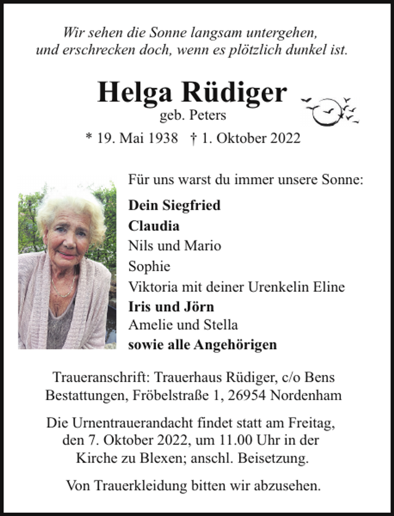 <p>Wir sehen die Sonne langsam untergehen,<br />und erschrecken doch, wenn es plötzlich dunkel ist.</p><p>Helga Rüdiger<br />geb. Peters</p><p>* 19. Mai 1938 † 1. Oktober 2022<br />Für uns warst du immer unsere Sonne:<br />Dein Siegfried<br />Claudia<br />Nils und Mario<br />Sophie<br />Viktoria mit deiner Urenkelin Eline<br />Iris und Jörn<br />Amelie und Stella<br />sowie alle Angehörigen<br />Traueranschrift: Trauerhaus Rüdiger, c/o Bens<br />Bestattungen, Fröbelstraße 1, 26954 Nordenham<br />Die Urnentrauerandacht findet statt am Freitag,<br />den 7. Oktober 2022, um 11.00 Uhr in der<br />Kirche zu Blexen; anschl. Beisetzung.<br />Von Trauerkleidung bitten wir abzusehen.</p>