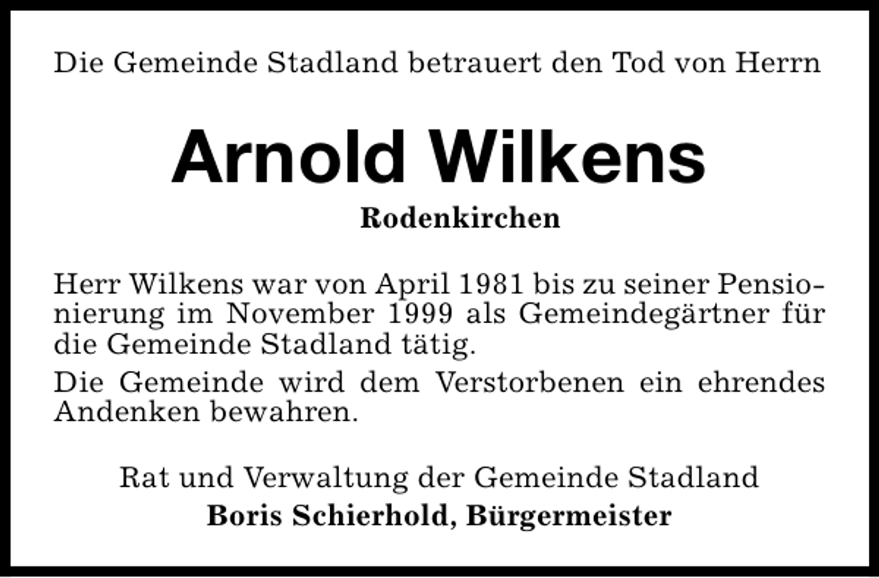 <p>Die Gemeinde Stadland betrauert den Tod von Herrn</p><p>Arnold Wilkens<br />Rodenkirchen</p><p>Herr Wilkens war von April 1981 bis zu seiner Pensionierung im November 1999 als Gemeindegärtner für<br />die Gemeinde Stadland tätig.<br />Die Gemeinde wird dem Verstorbenen ein ehrendes<br />Andenken bewahren.<br />Rat und Verwaltung der Gemeinde Stadland<br />Boris Schierhold, Bürgermeister</p>