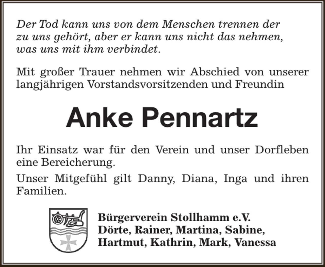 <p>Der Tod kann uns von dem Menschen trennen der<br />zu uns gehört, aber er kann uns nicht das nehmen,<br />was uns mit ihm verbindet.<br />Mit großer Trauer nehmen wir Abschied von unserer<br />langjährigen Vorstandsvorsitzenden und Freundin</p><p>Anke Pennartz<br />Ihr Einsatz war für den Verein und unser Dorfleben<br />eine Bereicherung.<br />Unser Mitgefühl gilt Danny, Diana, Inga und ihren<br />Familien.<br />Bürgerverein Stollhamm e.V.<br />Dörte, Rainer, Martina, Sabine,<br />Hartmut, Kathrin, Mark, Vanessa</p>