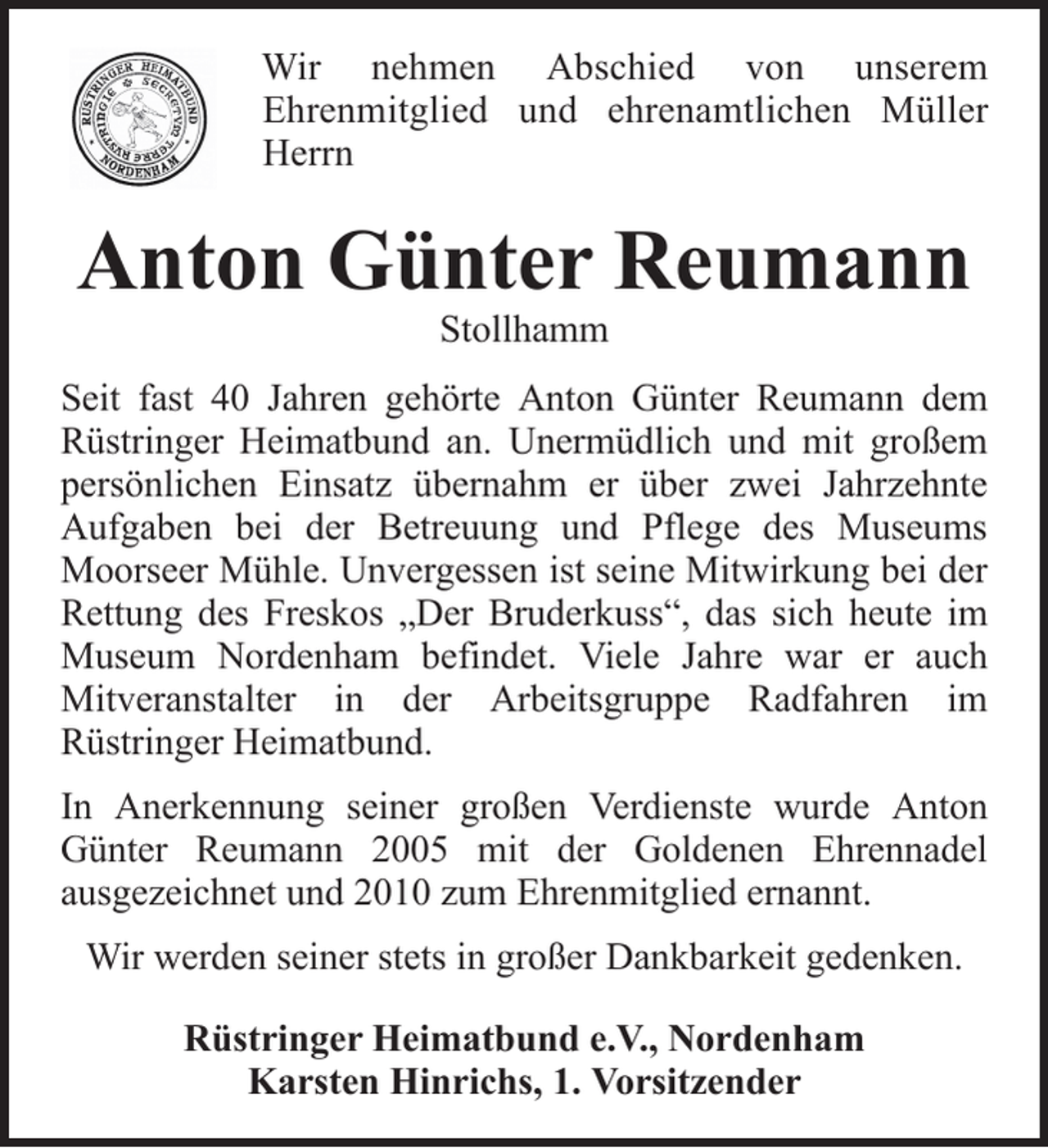 <p>Wir nehmen Abschied von unserem<br />Ehrenmitglied und ehrenamtlichen Müller<br />Herrn</p><p>Anton Günter Reumann<br />Stollhamm<br />Seit fast 40 Jahren gehörte Anton Günter Reumann dem<br />Rüstringer Heimatbund an. Unermüdlich und mit großem<br />persönlichen Einsatz übernahm er über zwei Jahrzehnte<br />Aufgaben bei der Betreuung und Pflege des Museums<br />Moorseer Mühle. Unvergessen ist seine Mitwirkung bei der<br />Rettung des Freskos „Der Bruderkuss“, das sich heute im<br />Museum Nordenham befindet. Viele Jahre war er auch<br />Mitveranstalter in der Arbeitsgruppe Radfahren im<br />Rüstringer Heimatbund.<br />In Anerkennung seiner großen Verdienste wurde Anton<br />Günter Reumann 2005 mit der Goldenen Ehrennadel<br />ausgezeichnet und 2010 zum Ehrenmitglied ernannt.<br />Wir werden seiner stets in großer Dankbarkeit gedenken.<br />Rüstringer Heimatbund e.V., Nordenham<br />Karsten Hinrichs, 1. Vorsitzender</p>