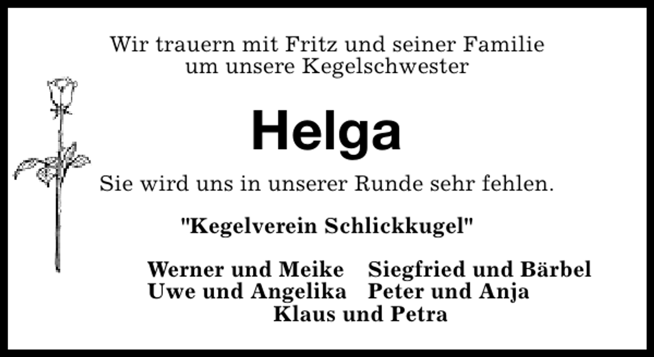 <p>Wir trauern mit Fritz und seiner Familie<br />um unsere Kegelschwester</p><p>Helga<br />Sie wird uns in unserer Runde sehr fehlen.<br />"Kegelverein Schlickkugel"<br />Werner und Meike Siegfried und Bärbel<br />Uwe und Angelika Peter und Anja<br />Klaus und Petra</p>