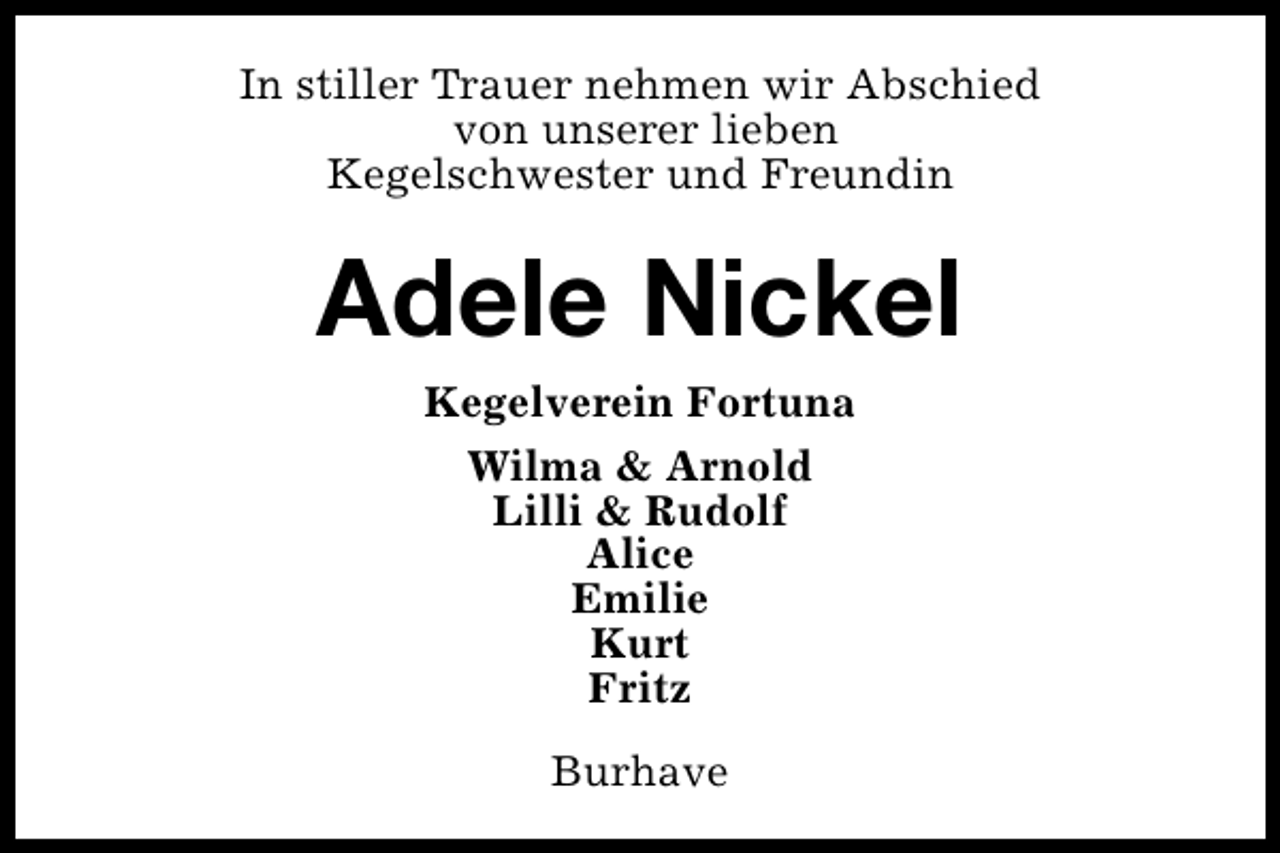 <p>In stiller Trauer nehmen wir Abschied<br />von unserer lieben<br />Kegelschwester und Freundin</p><p>Adele Nickel<br />Kegelverein Fortuna<br />Wilma &amp; Arnold<br />Lilli &amp; Rudolf<br />Alice<br />Emilie<br />Kurt<br />Fritz<br />Burhave</p>