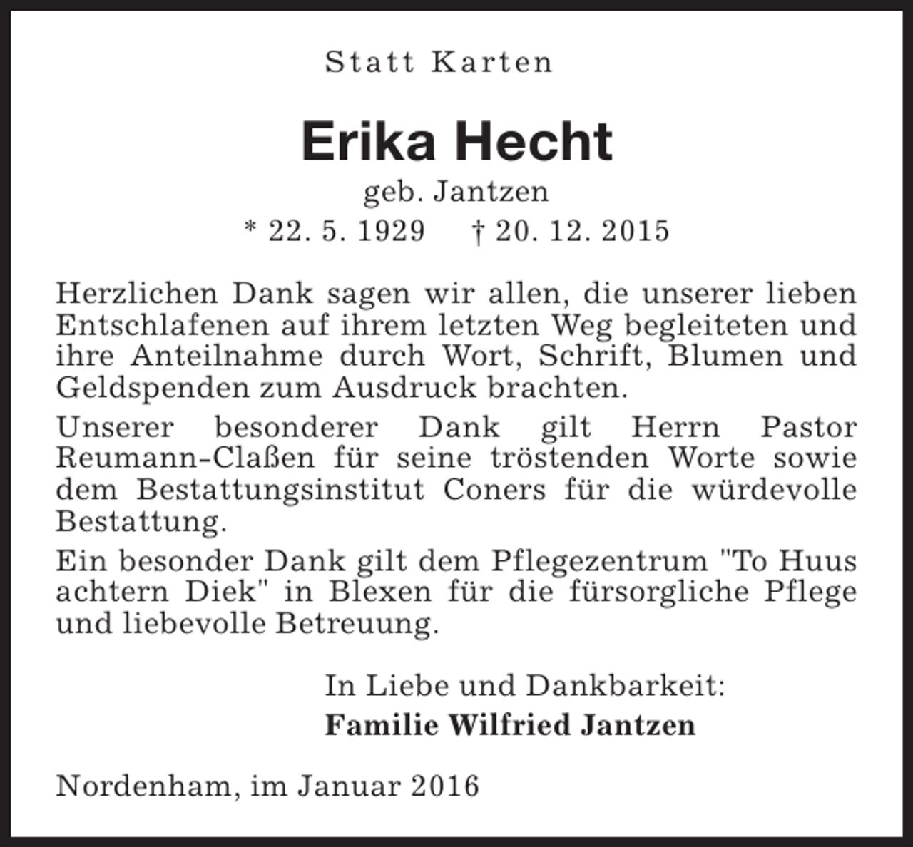 <p>S t a t t K a rt e n</p><p>Erika Hecht</p><p>geb. Jantzen<br />* 22. 5. 1929 † 20. 12. 2015<br />Herzlichen Dank sagen wir allen, die unserer lieben<br />Entschlafenen auf ihrem letzten Weg begleiteten und<br />ihre Anteilnahme durch Wort, Schrift, Blumen und<br />Geldspenden zum Ausdruck brachten.<br />Unserer besonderer Dank gilt Herrn Pastor<br />Reumann-Claßen für seine tröstenden Worte sowie<br />dem Bestattungsinstitut Coners für die würdevolle<br />Bestattung.<br />Ein besonder Dank gilt dem Pflegezentrum "To Huus<br />achtern Diek" in Blexen für die fürsorgliche Pflege<br />und liebevolle Betreuung.<br />In Liebe und Dankbarkeit:<br />Familie Wilfried Jantzen<br />Nordenham, im Januar 2016</p>