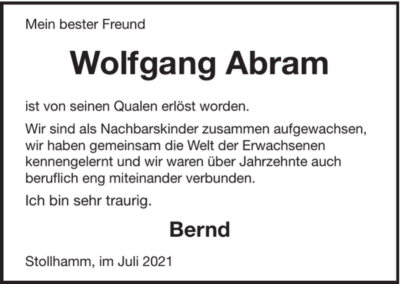 <p>Mein bester Freund</p><p>Wolfgang Abram<br />ist von seinen Qualen erlöst worden.<br />Wir sind als Nachbarskinder zusammen aufgewachsen,<br />wir haben gemeinsam die Welt der Erwachsenen<br />kennengelernt und wir waren über Jahrzehnte auch<br />beruflich eng miteinander verbunden.</p><p>Ich bin sehr traurig.</p><p>Bernd<br />Stollhamm, im Juli 2021</p>
