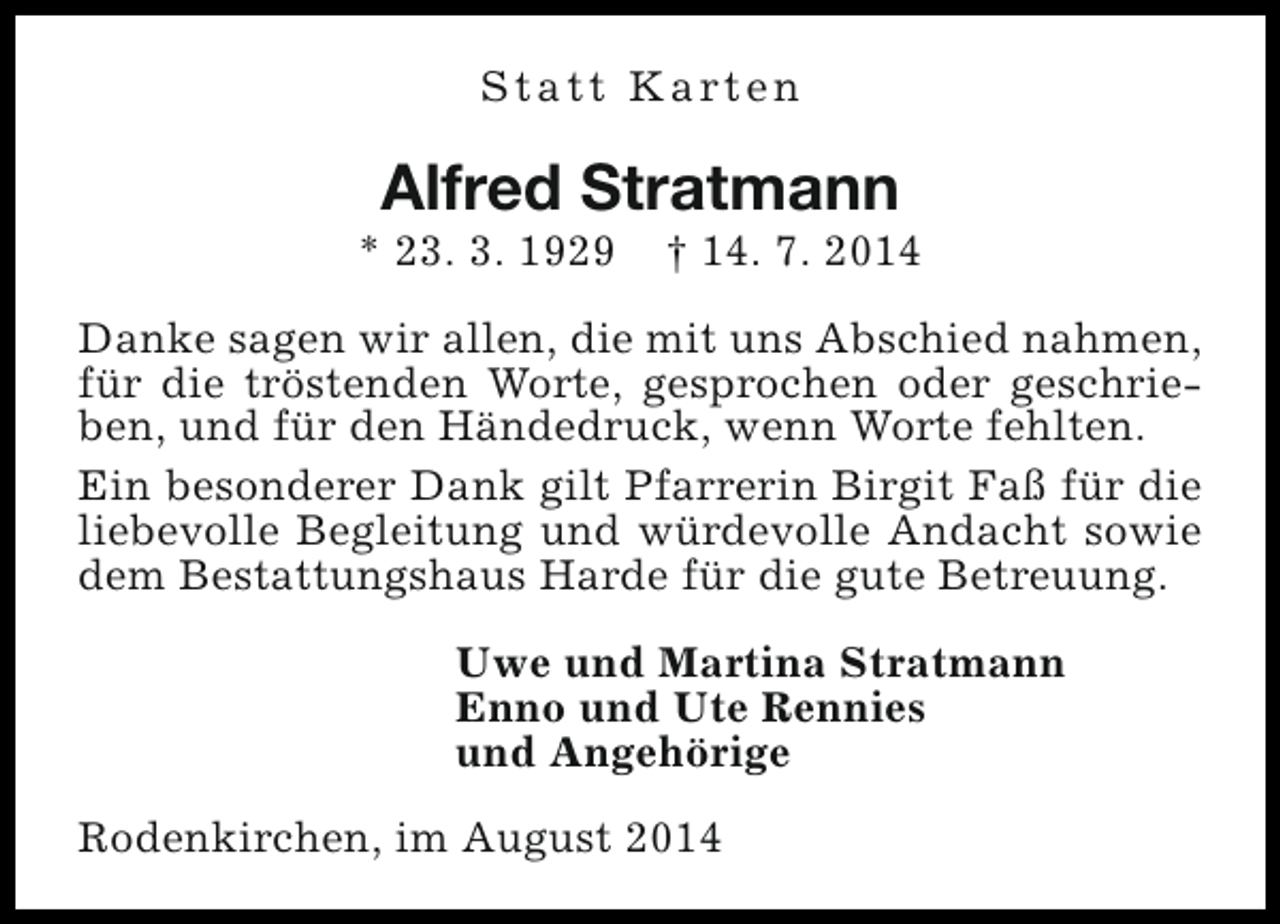<p>S t a t t K a rt e n</p><p>Alfred Stratmann</p><p>* 23. 3. 1929</p><p>† 14. 7. 2014</p><p>Danke sagen wir allen, die mit uns Abschied nahmen,<br />für die tröstenden Worte, gesprochen oder geschrieben, und für den Händedruck, wenn Worte fehlten.<br />Ein besonderer Dank gilt Pfarrerin Birgit Faß für die<br />liebevolle Begleitung und würdevolle Andacht sowie<br />dem Bestattungshaus Harde für die gute Betreuung.<br />Uwe und Martina Stratmann<br />Enno und Ute Rennies<br />und Angehörige<br />Rodenkirchen, im August 2014</p>