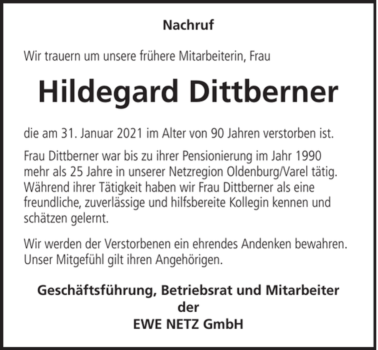 <p>Nachruf<br />Wir trauern um unsere frühere Mitarbeiterin, Frau</p><p>Hildegard Dittberner<br />die am 31. Januar 2021 im Alter von 90 Jahren verstorben ist.<br />Frau Dittberner war bis zu ihrer Pensionierung im Jahr 1990<br />mehr als 25 Jahre in unserer Netzregion Oldenburg/Varel tätig.<br />Während ihrer Tätigkeit haben wir Frau Dittberner als eine<br />freundliche, zuverlässige und hilfsbereite Kollegin kennen und<br />schätzen gelernt.<br />Wir werden der Verstorbenen ein ehrendes Andenken bewahren.<br />Unser Mitgefühl gilt ihren Angehörigen.<br />Geschäftsführung, Betriebsrat und Mitarbeiter<br />der<br />EWE NETZ GmbH</p>