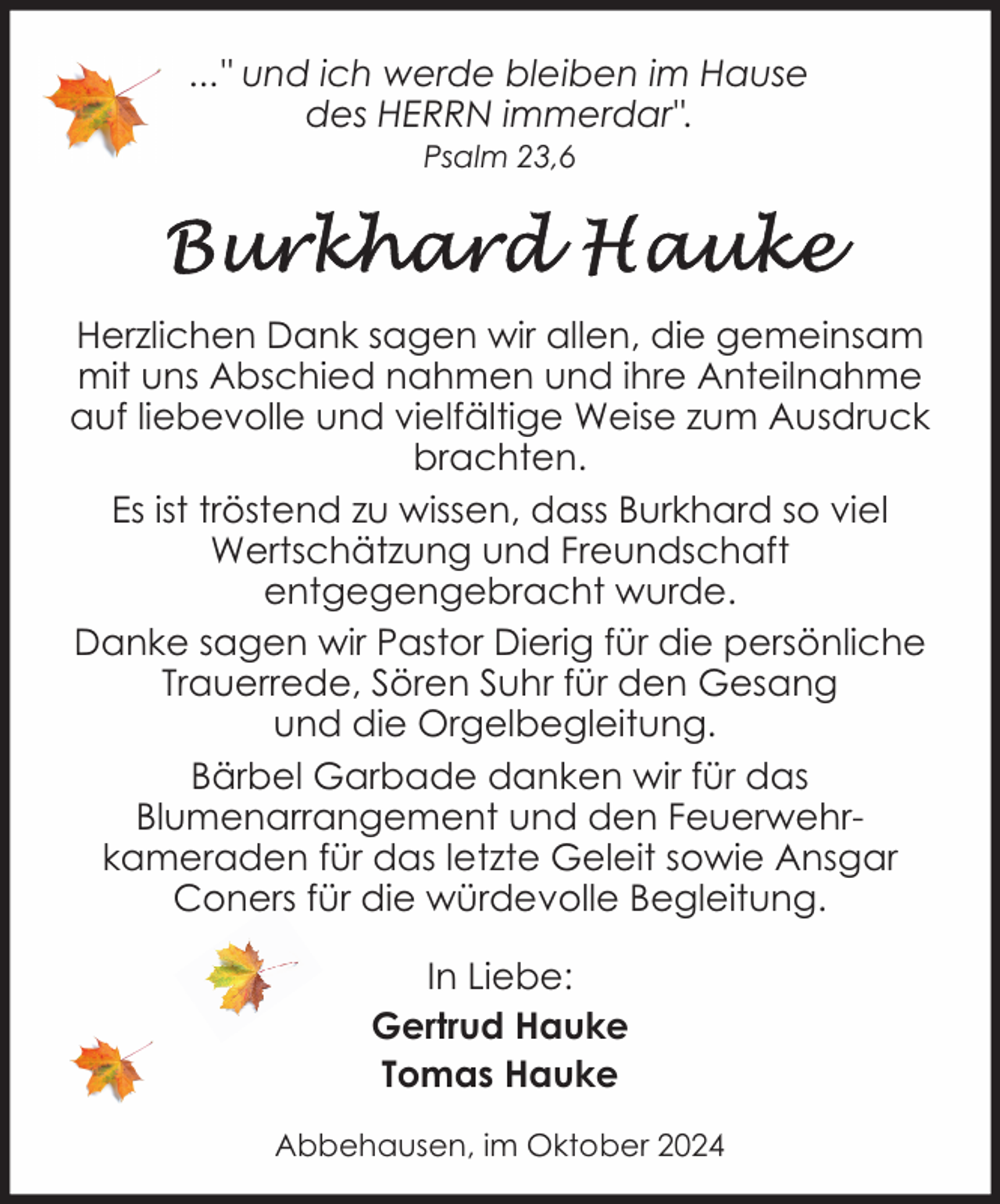 <p>..." und ich werde bleiben im Hause<br />des HERRN immerdar".<br />Psalm 23,6</p><p>Herzlichen Dank sagen wir allen, die gemeinsam<br />mit uns Abschied nahmen und ihre Anteilnahme<br />auf liebevolle und vielfältige Weise zum Ausdruck<br />brachten.<br />Es ist tröstend zu wissen, dass Burkhard so viel<br />Wertschätzung und Freundschaft<br />entgegengebracht wurde.<br />Danke sagen wir Pastor Dierig für die persönliche<br />Trauerrede, Sören Suhr für den Gesang<br />und die Orgelbegleitung.<br />Bärbel Garbade danken wir für das<br />Blumenarrangement und den Feuerwehrkameraden für das letzte Geleit sowie Ansgar<br />Coners für die würdevolle Begleitung.<br />In Liebe:<br />Gertrud Hauke<br />Tomas Hauke<br />Abbehausen, im Oktober 2024</p>