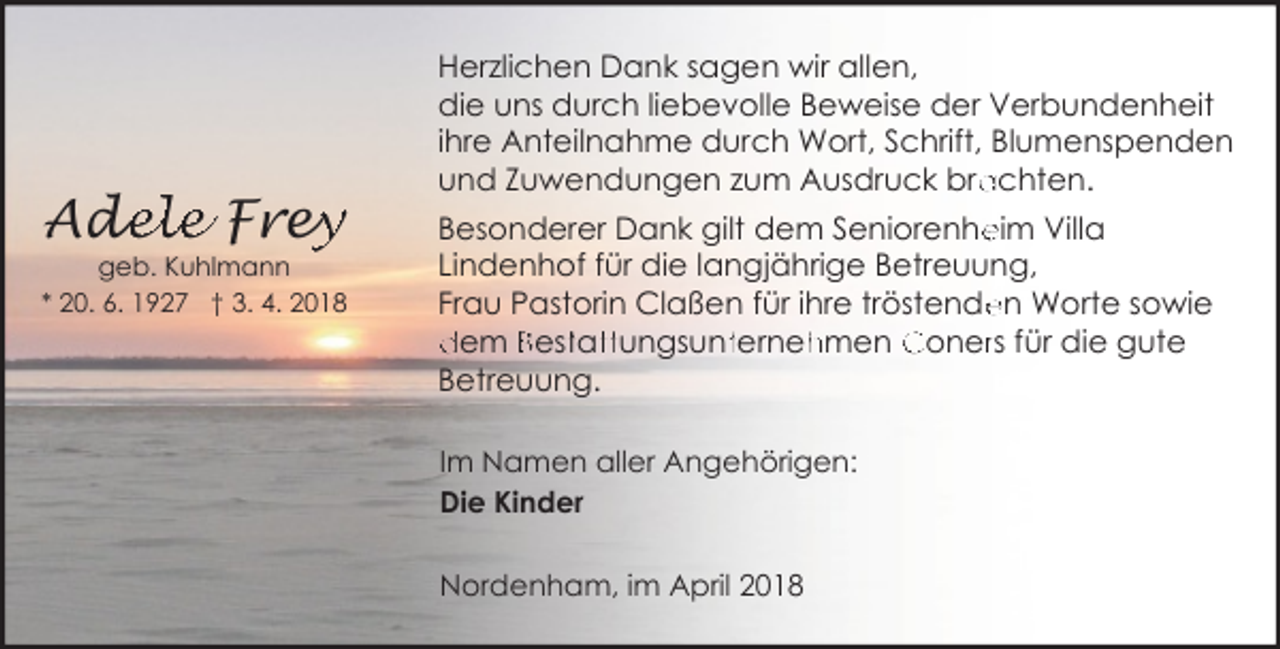<p>Ad<br />de<br />ele Frey<br />ey</p><p>geb. Kuhlmann<br />* 20. 6. 1927 † 3. 4. 2018</p><p>Herzlichen Dank sagen wir allen,<br />die uns durch liebevolle Beweise der Verbundenheit<br />ihre Anteilnahme durch Wort, Schrift, Blumenspenden<br />achten.<br />und Zuwendungen zum Ausdruck bra<br />eim Villa<br />Besonderer Dank gilt dem Seniorenhe<br />Lindenhof für die langjährige Betreuung,<br />en Worte sowie<br />Frau Pastorin Claßen für ihre tröstende<br />dem Besttatttungsuntterneh<br />hmen Conerrs für die gute<br />Betreuung.<br />Im Namen aller Angehörigen:<br />Die Kinder<br />Nordenham, im April 2018</p>