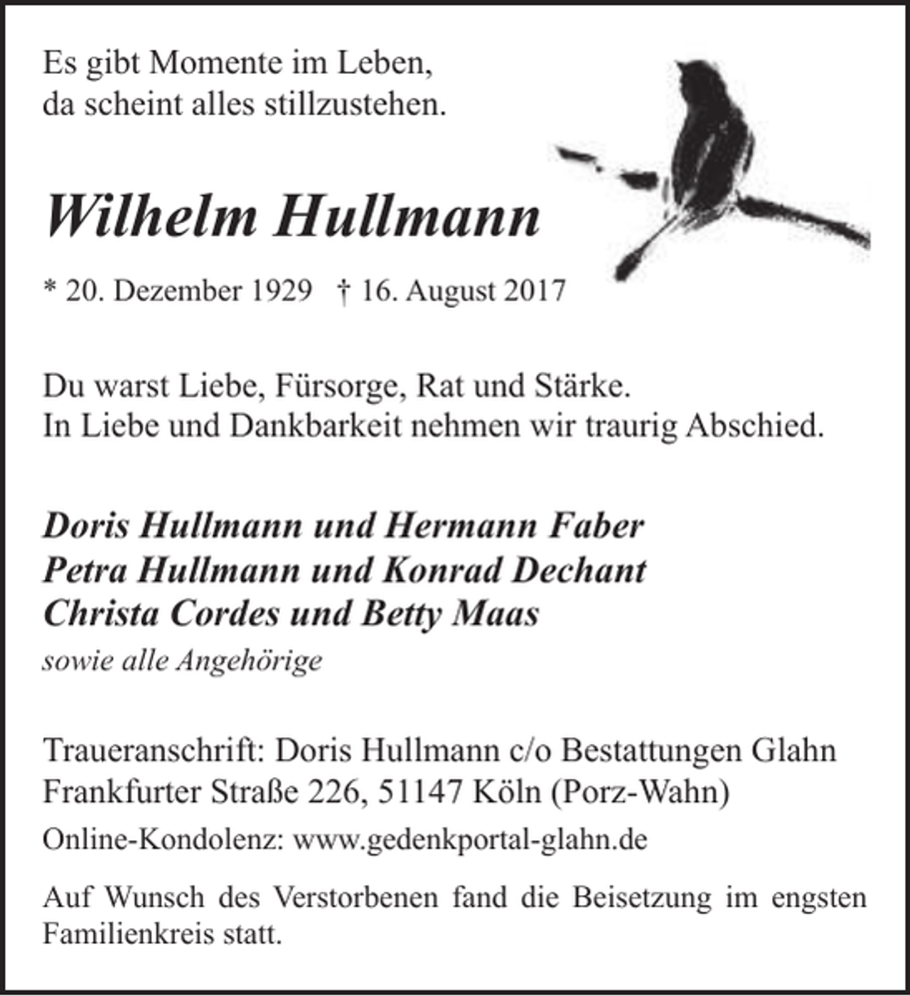 <p>Es gibt Momente im Leben,<br />da scheint alles stillzustehen.</p><p>Wilhelm Hullmann<br />* 20. Dezember 1929 † 16. August 20177</p><p>Du warst Liebe, Fürsorge, Rat und Stärke.<br />In Liebe und Dankbarkeit nehmen wir traurig Abschied.</p><p>Doris Hullmann und Hermann Faber<br />Petra Hullmann und Konrad Dechant<br />Christa Cordes und Betty Maas<br />sowie alle Angehörige</p><p>Traueranschrift: Doris Hullmann c/o Bestattungen Glahn<br />Frankfurter Straße 226, 51147 Köln (Porz-Wahn)<br />Online-Kondolenz: www.gedenkportal-glahn.de<br />Auf Wunsch des Verstorbenen fand die Beisetzung im engsten<br />Familienkreis statt.</p>