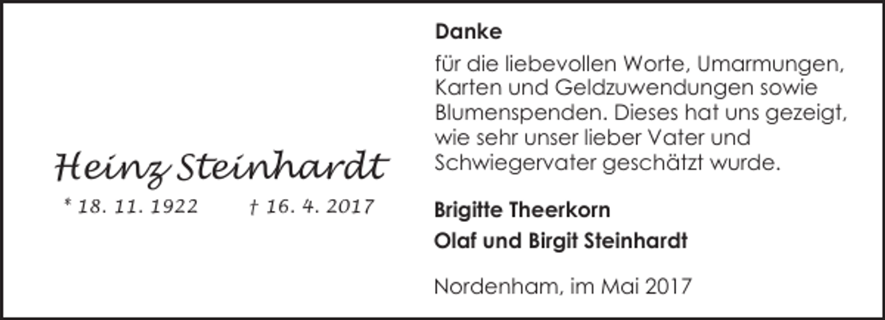 <p>Heinz Steinhardt<br />* 18. 11. 1922</p><p>† 16. 4. 2017</p><p>Danke<br />für die liebevollen Worte, Umarmungen,<br />Karten und Geldzuwendungen sowie<br />Blumenspenden. Dieses hat uns gezeigt,<br />wie sehr unser lieber Vater und<br />Schwiegervater geschätzt wurde.<br />Brigitte Theerkorn<br />Olaf und Birgit Steinhardt<br />Nordenham, im Mai 2017</p>