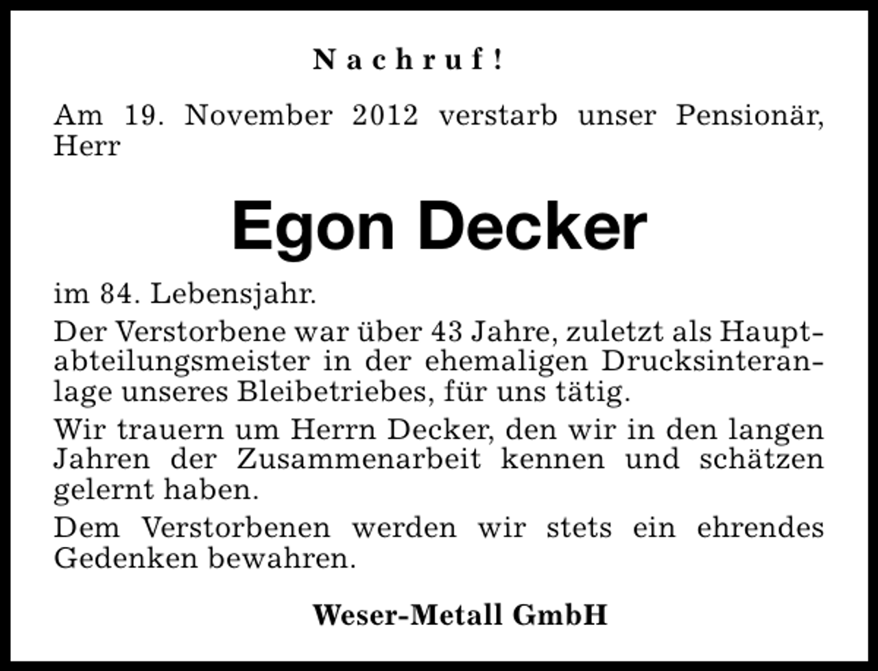 <p>Nachruf!<br />Am 19. November 2012 verstarb unser Pensionär,<br />Herr</p><p>Egon Decker<br />im 84. Lebensjahr.<br />Der Verstorbene war über 43 Jahre, zuletzt als Hauptabteilungsmeister in der ehemaligen Drucksinteranlage unseres Bleibetriebes, für uns tätig.<br />Wir trauern um Herrn Decker, den wir in den langen<br />Jahren der Zusammenarbeit kennen und schätzen<br />gelernt haben.<br />Dem Verstorbenen werden wir stets ein ehrendes<br />Gedenken bewahren.<br />Weser-Metall GmbH</p>