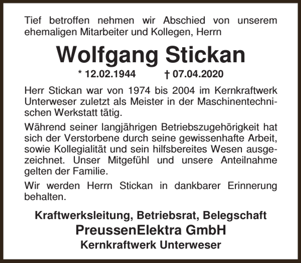 <p>Tief betroffen nehmen wir Abschied von unserem<br />ehemaligen Mitarbeiter und Kollegen, Herrn</p><p>Wolfgang Stickan<br />* 12.02.1944</p><p>† 07.04.2020</p><p>Herr Stickan war von 1974 bis 2004 im Kernkraftwerk<br />Unterweser zuletzt als Meister in der Maschinentechnischen Werkstatt tätig.<br />Während seiner langjährigen Betriebszugehörigkeit hat<br />sich der Verstorbene durch seine gewissenhafte Arbeit,<br />sowie Kollegialität und sein hilfsbereites Wesen ausgezeichnet. Unser Mitgefühl und unsere Anteilnahme<br />gelten der Familie.<br />Wir werden Herrn Stickan in dankbarer Erinnerung<br />behalten.</p><p>Kraftwerksleitung, Betriebsrat, Belegschaft</p><p>PreussenElektra GmbH<br />Kernkraftwerk Unterweser</p>