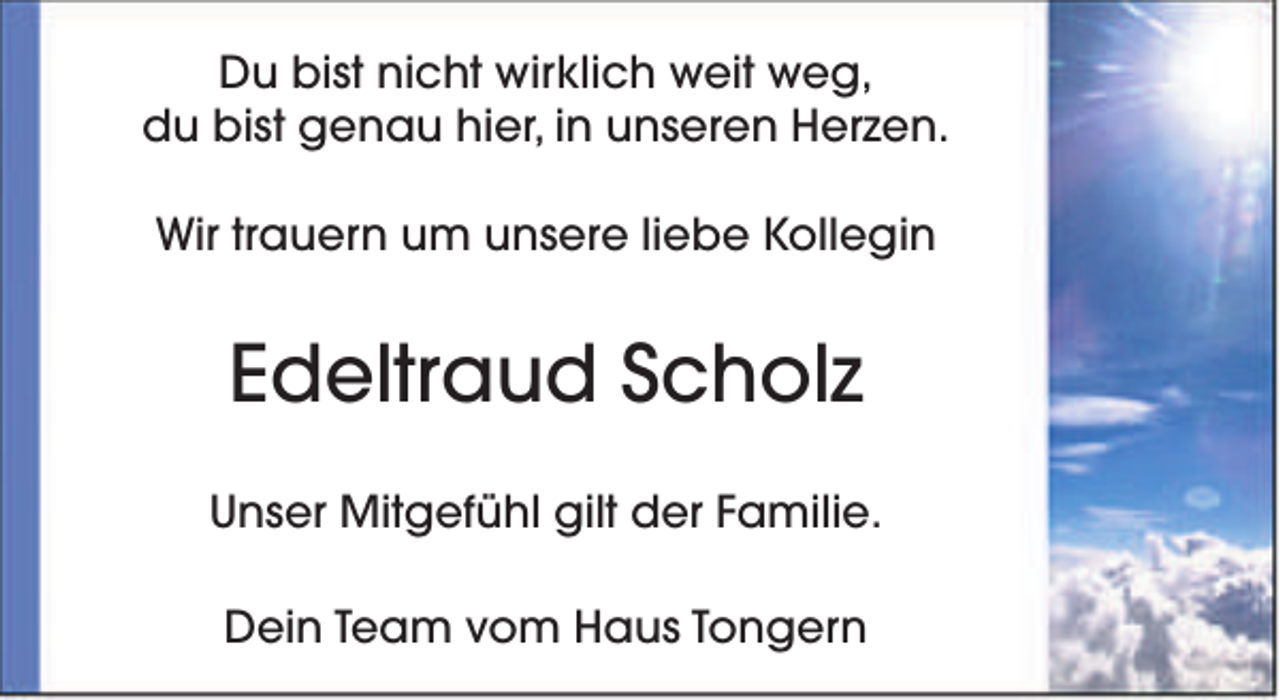 <p>Du bist nicht wirklich weit weg,<br />du bist genau hier, in unseren Herzen.<br />Wir trauern um unsere liebe Kollegin</p><p>Edeltraud Scholz<br />Unser Mitgefühl gilt der Familie.<br />Dein Team vom Haus Tongern</p>