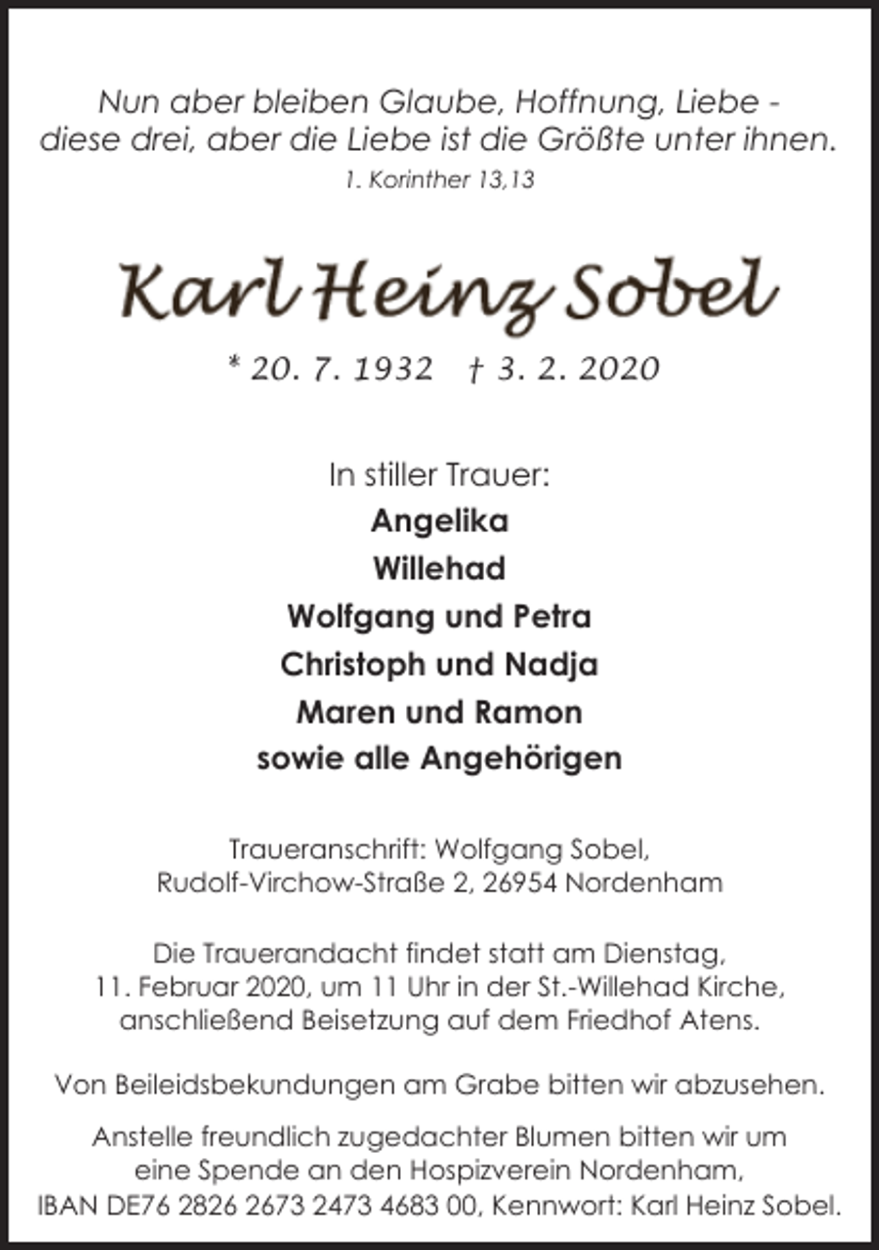 <p>Nun aber bleiben Glaube, Hoffnung, Liebe diese drei, aber die Liebe ist die Größte unter ihnen.<br />1. Korinther 13,13</p>
<p>* 20. 7. 1932</p>
<p>† 3. 2. 2020</p>
<p>In stiller Trauer:<br />Angelika<br />Willehad<br />Wolfgang und Petra<br />Christoph und Nadja<br />Maren und Ramon<br />sowie alle Angehörigen<br />Traueranschrift: Wolfgang Sobel,<br />Rudolf-Virchow-Straße 2, 26954 Nordenham<br />Die Trauerandacht findet statt am Dienstag,<br />11. Februar 2020, um 11 Uhr in der St.-Willehad Kirche,<br />anschließend Beisetzung auf dem Friedhof Atens.<br />Von Beileidsbekundungen am Grabe bitten wir abzusehen.<br />Anstelle freundlich zugedachter Blumen bitten wir um<br />eine Spende an den Hospizverein Nordenham,<br />IBAN DE76 2873 2473 4683 00, Kennwort: Karl Heinz Sobel.</p>