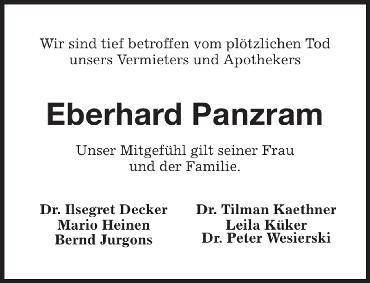 <p>Wir sind tief betroffen vom plötzlichen Tod<br />unsers Vermieters und Apothekers</p><p>Eberhard Panzram<br />Unser Mitgefühl gilt seiner Frau<br />und der Familie.<br />Dr. Ilsegret Decker<br />Mario Heinen<br />Bernd Jurgons</p><p>Dr. Tilman Kaethner<br />Leila Küker<br />Dr. Peter Wesierski</p>