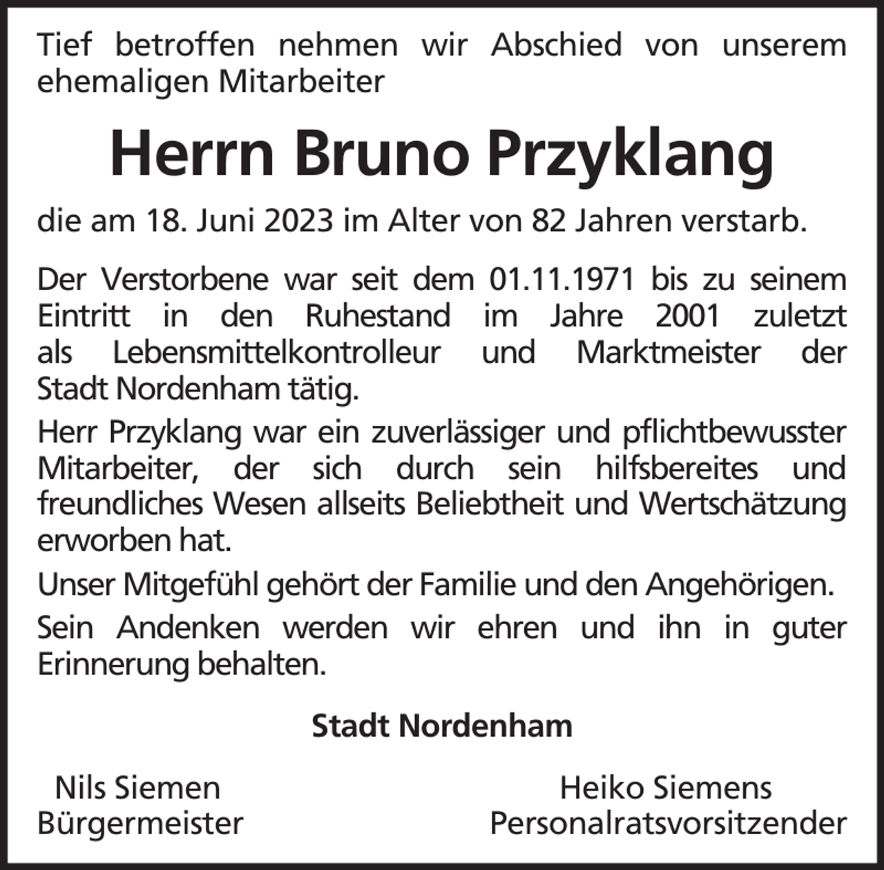 <p>Tief betroffen nehmen wir Abschied von unserem<br />ehemaligen Mitarbeiter</p><p>Herrn Bruno Przyklang<br />die am 18. Juni 2023 im Alter von 82 Jahren verstarb.<br />Der Verstorbene war seit dem 01.11.1971 bis zu seinem<br />Eintritt in den Ruhestand im Jahre 2001 zuletzt<br />als Lebensmittelkontrolleur und Marktmeister der<br />Stadt Nordenham tätig.<br />Herr Przyklang war ein zuverlässiger und pflichtbewusster<br />Mitarbeiter, der sich durch sein hilfsbereites und<br />freundliches Wesen allseits Beliebtheit und Wertschätzung<br />erworben hat.<br />Unser Mitgefühl gehört der Familie und den Angehörigen.<br />Sein Andenken werden wir ehren und ihn in guter<br />Erinnerung behalten.<br />Stadt Nordenham<br />Nils Siemen<br />Bürgermeister</p><p>Heiko Siemens<br />Personalratsvorsitzender</p>