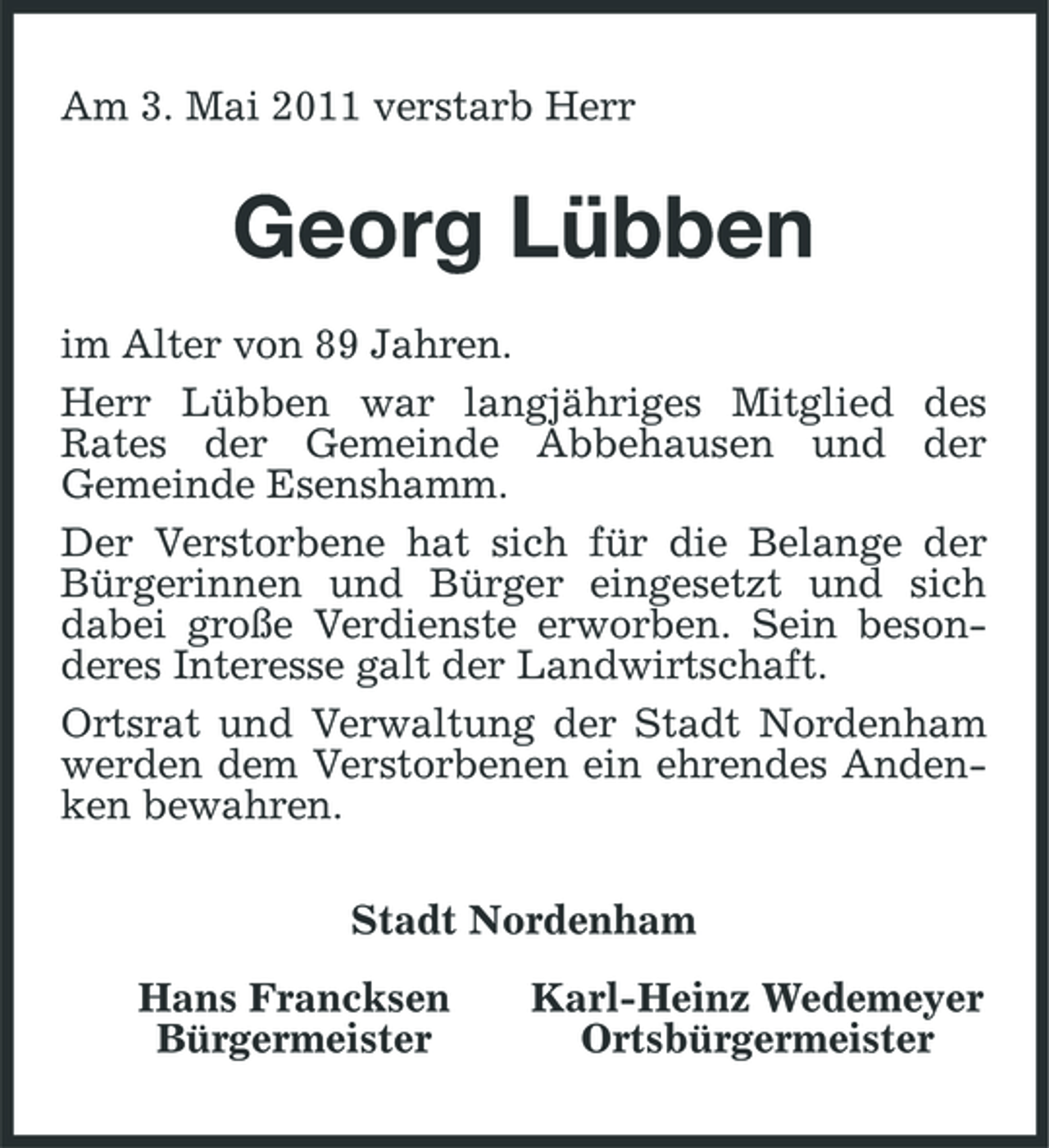 <p>Am 3. Mai 2011 verstarb Herr</p><p>Georg Lübben<br />im Alter von 89 Jahren. Herr Lübben war langjähriges Mitglied des Rates der Gemeinde Abbehausen und der Gemeinde Esenshamm. Der Verstorbene hat sich für die Belange der Bürgerinnen und Bürger eingesetzt und sich dabei große Verdienste erworben. Sein besonderes Interesse galt der Landwirtschaft. Ortsrat und Verwaltung der Stadt Nordenham werden dem Verstorbenen ein ehrendes Andenken bewahren. Stadt Nordenham Hans Francksen Bürgermeister Karl-Heinz Wedemeyer Ortsbürgermeister</p>